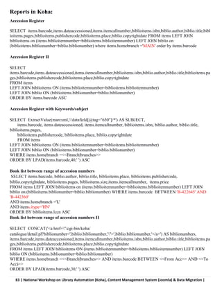 83 | National Workshop on Library Automation (Koha), Content Management System (Joomla) & Data Migration |
Reports in Koha:
Accession Register
SELECT items.barcode,items.dateaccessioned,items.itemcallnumber,biblioitems.isbn,biblio.author,biblio.title,bibl
ioitems.pages,biblioitems.publishercode,biblioitems.place,biblio.copyrightdate FROM items LEFT JOIN
biblioitems on (items.biblioitemnumber=biblioitems.biblioitemnumber) LEFT JOIN biblio on
(biblioitems.biblionumber=biblio.biblionumber) where items.homebranch ='MAIN' order by items.barcode
Accession Register II
SELECT
items.barcode,items.dateaccessioned,items.itemcallnumber,biblioitems.isbn,biblio.author,biblio.title,biblioitems.pa
ges,biblioitems.publishercode,biblioitems.place,biblio.copyrightdate
FROM items
LEFT JOIN biblioitems ON (items.biblioitemnumber=biblioitems.biblioitemnumber)
LEFT JOIN biblio ON (biblioitems.biblionumber=biblio.biblionumber)
ORDER BY items.barcode ASC
Accession Register with Keywords/subject
SELECT ExtractValue(marcxml,'//datafield[@tag="650"]/*') AS SUBJECT,
items.barcode, items.dateaccessioned, items.itemcallnumber, biblioitems.isbn, biblio.author, biblio.title,
biblioitems.pages,
biblioitems.publishercode, biblioitems.place, biblio.copyrightdate
FROM items
LEFT JOIN biblioitems ON (items.biblioitemnumber=biblioitems.biblioitemnumber)
LEFT JOIN biblio ON (biblioitems.biblionumber=biblio.biblionumber)
WHERE items.homebranch =<<Branch|branches>>
ORDER BY LPAD(items.barcode,40,' ') ASC
Book list between range of accession numbers
SELECT items.barcode, biblio.author, biblio.title, biblioitems.place, biblioitems.publishercode,
biblio.copyrightdate, biblioitems.pages, biblioitems.size,items.itemcallnumber, items.price
FROM items LEFT JOIN biblioitems on (items.biblioitemnumber=biblioitems.biblioitemnumber) LEFT JOIN
biblio on (biblioitems.biblionumber=biblio.biblionumber) WHERE items.barcode BETWEEN 'B-422645' AND
'B-442360'
AND items.homebranch ='L'
AND items.itype='HN'
ORDER BY biblioitems.lccn ASC
Book list between range of accession numbers II
SELECT CONCAT('<a href="/cgi-bin/koha/
catalogue/detail.pl?biblionumber=',biblio.biblionumber,'">',biblio.biblionumber,'</a>') AS biblionumbers,
items.barcode,items.dateaccessioned,items.itemcallnumber,biblioitems.isbn,biblio.author,biblio.title,biblioitems.pa
ges,biblioitems.publishercode,biblioitems.place,biblio.copyrightdate
FROM items LEFT JOIN biblioitems ON (items.biblioitemnumber=biblioitems.biblioitemnumber) LEFT JOIN
biblio ON (biblioitems.biblionumber=biblio.biblionumber)
WHERE items.homebranch =<<Branch|branches>> AND items.barcode BETWEEN <<From Acc>> AND <<To
Acc)>>
ORDER BY LPAD(items.barcode,30,' ') ASC
 