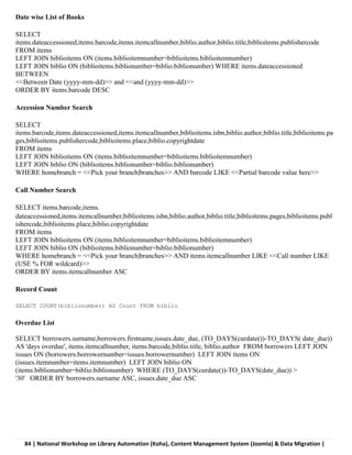 84 | National Workshop on Library Automation (Koha), Content Management System (Joomla) & Data Migration |
Date wise List of Books
SELECT
items.dateaccessioned,items.barcode,items.itemcallnumber,biblio.author,biblio.title,biblioitems.publishercode
FROM items
LEFT JOIN biblioitems ON (items.biblioitemnumber=biblioitems.biblioitemnumber)
LEFT JOIN biblio ON (biblioitems.biblionumber=biblio.biblionumber) WHERE items.dateaccessioned
BETWEEN
<<Between Date (yyyy-mm-dd)>> and <<and (yyyy-mm-dd)>>
ORDER BY items.barcode DESC
Accession Number Search
SELECT
items.barcode,items.dateaccessioned,items.itemcallnumber,biblioitems.isbn,biblio.author,biblio.title,biblioitems.pa
ges,biblioitems.publishercode,biblioitems.place,biblio.copyrightdate
FROM items
LEFT JOIN biblioitems ON (items.biblioitemnumber=biblioitems.biblioitemnumber)
LEFT JOIN biblio ON (biblioitems.biblionumber=biblio.biblionumber)
WHERE homebranch = <<Pick your branch|branches>> AND barcode LIKE <<Partial barcode value here>>
Call Number Search
SELECT items.barcode,items.
dateaccessioned,items.itemcallnumber,biblioitems.isbn,biblio.author,biblio.title,biblioitems.pages,biblioitems.publ
ishercode,biblioitems.place,biblio.copyrightdate
FROM items
LEFT JOIN biblioitems ON (items.biblioitemnumber=biblioitems.biblioitemnumber)
LEFT JOIN biblio ON (biblioitems.biblionumber=biblio.biblionumber)
WHERE homebranch = <<Pick your branch|branches>> AND items.itemcallnumber LIKE <<Call number LIKE
(USE % FOR wildcard)>>
ORDER BY items.itemcallnumber ASC
Record Count
SELECT COUNT(biblionumber) AS Count FROM biblio
Overdue List
SELECT borrowers.surname,borrowers.firstname,issues.date_due, (TO_DAYS(curdate())-TO_DAYS( date_due))
AS 'days overdue', items.itemcallnumber, items.barcode,biblio.title, biblio.author FROM borrowers LEFT JOIN
issues ON (borrowers.borrowernumber=issues.borrowernumber) LEFT JOIN items ON
(issues.itemnumber=items.itemnumber) LEFT JOIN biblio ON
(items.biblionumber=biblio.biblionumber) WHERE (TO_DAYS(curdate())-TO_DAYS(date_due)) >
'30' ORDER BY borrowers.surname ASC, issues.date_due ASC
 