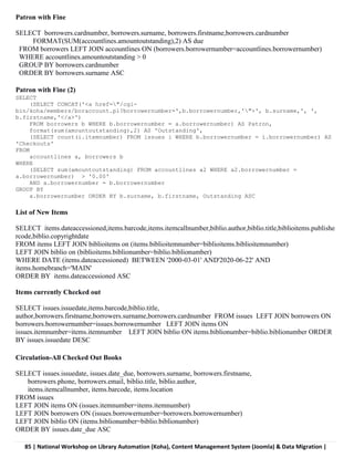 85 | National Workshop on Library Automation (Koha), Content Management System (Joomla) & Data Migration |
Patron with Fine
SELECT borrowers.cardnumber, borrowers.surname, borrowers.firstname,borrowers.cardnumber
FORMAT(SUM(accountlines.amountoutstanding),2) AS due
FROM borrowers LEFT JOIN accountlines ON (borrowers.borrowernumber=accountlines.borrowernumber)
WHERE accountlines.amountoutstanding > 0
GROUP BY borrowers.cardnumber
ORDER BY borrowers.surname ASC
Patron with Fine (2)
SELECT
(SELECT CONCAT('<a href="/cgi-
bin/koha/members/boraccount.pl?borrowernumber=',b.borrowernumber,'">', b.surname,', ',
b.firstname,'</a>')
FROM borrowers b WHERE b.borrowernumber = a.borrowernumber) AS Patron,
format(sum(amountoutstanding),2) AS 'Outstanding',
(SELECT count(i.itemnumber) FROM issues i WHERE b.borrowernumber = i.borrowernumber) AS
'Checkouts'
FROM
accountlines a, borrowers b
WHERE
(SELECT sum(amountoutstanding) FROM accountlines a2 WHERE a2.borrowernumber =
a.borrowernumber) > '0.00'
AND a.borrowernumber = b.borrowernumber
GROUP BY
a.borrowernumber ORDER BY b.surname, b.firstname, Outstanding ASC
List of New Items
SELECT items.dateaccessioned,items.barcode,items.itemcallnumber,biblio.author,biblio.title,biblioitems.publishe
rcode,biblio.copyrightdate
FROM items LEFT JOIN biblioitems on (items.biblioitemnumber=biblioitems.biblioitemnumber)
LEFT JOIN biblio on (biblioitems.biblionumber=biblio.biblionumber)
WHERE DATE (items.dateaccessioned) BETWEEN '2000-03-01' AND'2020-06-22' AND
items.homebranch='MAIN'
ORDER BY items.dateaccessioned ASC
Items currently Checked out
SELECT issues.issuedate,items.barcode,biblio.title,
author,borrowers.firstname,borrowers.surname,borrowers.cardnumber FROM issues LEFT JOIN borrowers ON
borrowers.borrowernumber=issues.borrowernumber LEFT JOIN items ON
issues.itemnumber=items.itemnumber LEFT JOIN biblio ON items.biblionumber=biblio.biblionumber ORDER
BY issues.issuedate DESC
Circulation-All Checked Out Books
SELECT issues.issuedate, issues.date_due, borrowers.surname, borrowers.firstname,
borrowers.phone, borrowers.email, biblio.title, biblio.author,
items.itemcallnumber, items.barcode, items.location
FROM issues
LEFT JOIN items ON (issues.itemnumber=items.itemnumber)
LEFT JOIN borrowers ON (issues.borrowernumber=borrowers.borrowernumber)
LEFT JOIN biblio ON (items.biblionumber=biblio.biblionumber)
ORDER BY issues.date_due ASC
 