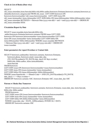 86 | National Workshop on Library Automation (Koha), Content Management System (Joomla) & Data Migration |
Check in List of Books (Date wise)
SELECT
old_issues.returndate,items.barcode,biblio.title,biblio.author,borrowers.firstname,borrowers.surname,borrowers.ca
rdnumber,borrowers.categorycode FROM old_issues LEFT JOIN borrowers ON
borrowers.borrowernumber=old_issues.borrowernumber LEFT JOIN items ON
old_issues.itemnumber=items.itemnumber LEFT JOIN biblio ON items.biblionumber=biblio.biblionumber where
old_issues.returndate BETWEEN <<Between Date (yyyy-mm-dd)>> and <<and (yyyy-mm-dd)>> ORDER BY
old_issues.returndate DESC
Circulation Report by Date
SELECT issues.issuedate,items.barcode,biblio.title,
author,borrowers.firstname,borrowers.surname FROM issues LEFT JOIN
borrowers ON borrowers.borrowernumber=issues.borrowernumber LEFT JOIN
items ON issues.itemnumber=items.itemnumber LEFT JOIN biblio ON
items.biblionumber=biblio.biblionumber WHERE issues.issuedate BETWEEN
<<Between Date (yyyy-mm-dd)>> and <<and (yyyy-mm-dd)>> ORDER BY
issues.issuedate
Enter parameters for report Overdues w/ Contact Info
SELECT borrowers.cardnumber, borrowers.surname, borrowers.firstname,
borrowers.phone, borrowers.email, issues.date_due,
(TO_DAYS(curdate())-TO_DAYS( date_due)) AS 'days overdue',
biblio.title, biblio.author, items.itemcallnumber,
items.barcode
FROM borrowers
LEFT JOIN issues ON (borrowers.borrowernumber=issues.borrowernumber)
LEFT JOIN items ON (issues.itemnumber=items.itemnumber)
LEFT JOIN biblio ON (items.biblionumber=biblio.biblionumber)
WHERE issues.branchcode = <<Branch Code>> AND (TO_DAYS(curdate())-TO_DAYS(
date_due)) >= <<Days overdue>>
ORDER BY borrowers.surname ASC, borrowers.firstname ASC, issues.date_due ASC
Patrons w/ Books Due Tomorrow
SELECT borrowers.cardnumber, borrowers.surname, borrowers.firstname, issues.date_due, items.barcode,
biblio.title, biblio.author
FROM borrowers
LEFT JOIN issues ON (issues.borrowernumber=borrowers.borrowernumber)
LEFT JOIN items ON (issues.itemnumber=items.itemnumber)
LEFT JOIN biblio ON (biblio.biblionumber=items.biblionumber)
WHERE issues.date_due = DATE_ADD(curdate(), INTERVAL 1 DAY)
ORDER BY borrowers.surname ASC
 
