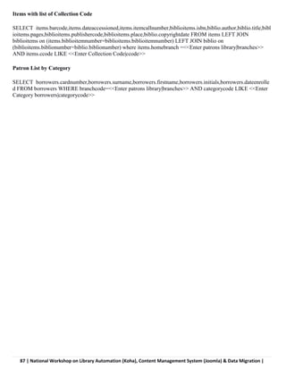 87 | National Workshop on Library Automation (Koha), Content Management System (Joomla) & Data Migration |
Items with list of Collection Code
SELECT items.barcode,items.dateaccessioned,items.itemcallnumber,biblioitems.isbn,biblio.author,biblio.title,bibl
ioitems.pages,biblioitems.publishercode,biblioitems.place,biblio.copyrightdate FROM items LEFT JOIN
biblioitems on (items.biblioitemnumber=biblioitems.biblioitemnumber) LEFT JOIN biblio on
(biblioitems.biblionumber=biblio.biblionumber) where items.homebranch =<<Enter patrons library|branches>>
AND items.ccode LIKE <<Enter Collection Code|ccode>>
Patron List by Category
SELECT borrowers.cardnumber,borrowers.surname,borrowers.firstname,borrowers.initials,borrowers.dateenrolle
d FROM borrowers WHERE branchcode=<<Enter patrons library|branches>> AND categorycode LIKE <<Enter
Category borrowers|categorycode>>
 