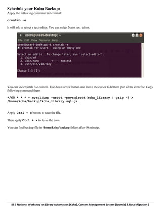 88 | National Workshop on Library Automation (Koha), Content Management System (Joomla) & Data Migration |
Schedule your Koha Backup:
Apply the following command in terminal:
crontab -e
It will ask to select a text editor. You can select Nano text editor.
You can see crontab file content. Use down arrow button and move the cursor to bottom part of the cron file. Copy
following command there.
*/60 * * * * mysqldump -uroot -pmysqlroot koha_library | gzip -9 >
/home/koha/backup/koha_library.sql.gz
Apply Ctrl + o button to save the file.
Then apply Ctrl + x to leave the cron.
You can find backup file in /home/koha/backup folder after 60 minutes.
 