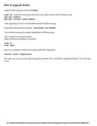 91 | National Workshop on Library Automation (Koha), Content Management System (Joomla) & Data Migration |
How to Upgrade Koha?
Apply the following command in Terminal
sudo su [enter the Linux password when it ask, check read me file to find password]
apt-get update
apt-get install koha-common
After upgrading you have to install additional perl modules missing,
Open Koha staff interface and check, About Koha > Per Modules
You can find missing perl modules highlighted in different colors,
How to install missing perl modules,
Apply following commands in a terminal,
sudo su
sudo cpan
Here is an example to install a perl module called Data::Pagination
install Data::Pagination
The same way, you can install other missing Perl modules. Now your Koha is upgraded to Koha 3.14.x and ready
to use.
 