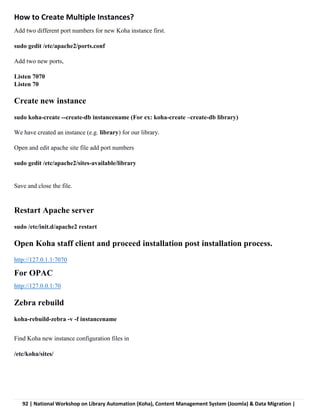 92 | National Workshop on Library Automation (Koha), Content Management System (Joomla) & Data Migration |
How to Create Multiple Instances?
Add two different port numbers for new Koha instance first.
sudo gedit /etc/apache2/ports.conf
Add two new ports,
Listen 7070
Listen 70
Create new instance
sudo koha-create --create-db instancename (For ex: koha-create –create-db library)
We have created an instance (e.g. library) for our library.
Open and edit apache site file add port numbers
sudo gedit /etc/apache2/sites-available/library
Save and close the file.
Restart Apache server
sudo /etc/init.d/apache2 restart
Open Koha staff client and proceed installation post installation process.
http://127.0.1.1:7070
For OPAC
http://127.0.0.1:70
Zebra rebuild
koha-rebuild-zebra -v -f instancename
Find Koha new instance configuration files in
/etc/koha/sites/
 