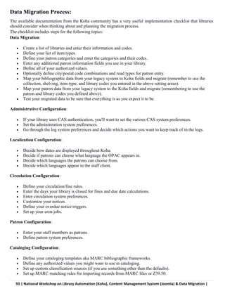 93 | National Workshop on Library Automation (Koha), Content Management System (Joomla) & Data Migration |
Data Migration Process:
The available documentation from the Koha community has a very useful implementation checklist that libraries
should consider when thinking about and planning the migration process.
The checklist includes steps for the following topics:
Data Migration:
 Create a list of libraries and enter their information and codes.
 Define your list of item types.
 Define your patron categories and enter the categories and their codes.
 Enter any additional patron information fields you use in your library.
 Define all of your authorized values.
 Optionally define city/postal code combinations and road types for patron entry.
 Map your bibliographic data from your legacy system to Koha fields and migrate (remember to use the
collection, shelving, item type, and library codes you entered in the above setting areas).
 Map your patron data from your legacy system to the Koha fields and migrate (remembering to use the
patron and library codes you defined above).
 Test your migrated data to be sure that everything is as you expect it to be.
Administrative Configuration:
 If your library uses CAS authentication, you'll want to set the various CAS system preferences.
 Set the administration system preferences.
 Go through the log system preferences and decide which actions you want to keep track of in the logs.
Localization Configuration:
 Decide how dates are displayed throughout Koha.
 Decide if patrons can choose what language the OPAC appears in.
 Decide which languages the patrons can choose from.
 Decide which languages appear in the staff client.
Circulation Configuration:
 Define your circulation/fine rules.
 Enter the days your library is closed for fines and due date calculations.
 Enter circulation system preferences.
 Customize your notices.
 Define your overdue notice triggers.
 Set up your cron jobs.
Patron Configuration:
 Enter your staff members as patrons.
 Define patron system preferences.
Cataloging Configuration:
 Define your cataloging templates aka MARC bibliographic frameworks.
 Define any authorized values you might want to use in cataloging.
 Set up custom classification sources (if you use something other than the defaults).
 Set up MARC matching rules for importing records from MARC files or Z39.50.
 