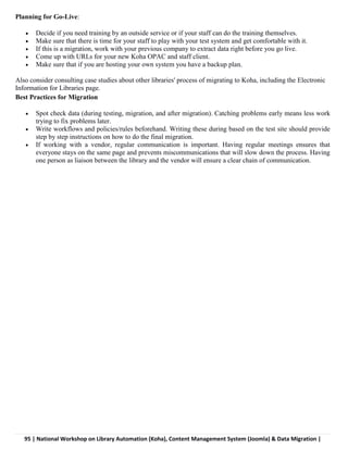 95 | National Workshop on Library Automation (Koha), Content Management System (Joomla) & Data Migration |
Planning for Go-Live:
 Decide if you need training by an outside service or if your staff can do the training themselves.
 Make sure that there is time for your staff to play with your test system and get comfortable with it.
 If this is a migration, work with your previous company to extract data right before you go live.
 Come up with URLs for your new Koha OPAC and staff client.
 Make sure that if you are hosting your own system you have a backup plan.
Also consider consulting case studies about other libraries' process of migrating to Koha, including the Electronic
Information for Libraries page.
Best Practices for Migration
 Spot check data (during testing, migration, and after migration). Catching problems early means less work
trying to fix problems later.
 Write workflows and policies/rules beforehand. Writing these during based on the test site should provide
step by step instructions on how to do the final migration.
 If working with a vendor, regular communication is important. Having regular meetings ensures that
everyone stays on the same page and prevents miscommunications that will slow down the process. Having
one person as liaison between the library and the vendor will ensure a clear chain of communication.
 