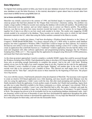 96 | National Workshop on Library Automation (Koha), Content Management System (Joomla) & Data Migration |
Data Migration:
To migrate from existing system to Koha, you have to see your database structure first and accordingly convert
your database as per the Koha Structure. In this tutorial, description is given about how to convert data from
excel sheet to MARC format using MARC Edit 5.9.
Let us know something about MARC Edit.
MarcEdit was initially conceived in the summer of 1999, and finished largely in response to a major database
clean-up project that had been planned for the Oregon State University’s electronic catalog. The problem was
simple; a large number of Marcive records were entering the database with invalid call numbers. The problem had
been discovered over the summer, and our initial response was to correct our Marcive profile. The problem,
however, was that no one knew how many incorrect records had made it into our system. So we began pulling
together list of data in an effort to see how much work needed to be done. The results were staggering–45,000
records needed to be corrected in the database. These records were mainly from series in which we had classed
documents materials into LC, rather than using the SuDoc numbers contained in the Marcive records.
However, by luck or maybe just chance, I had been developing a Windows-based alternative to the Library of
Congress’s MARCBreakr/MARCMakr. I’ve always enjoyed using LC’s DOS utility to perform small database
projects, but when I upgraded to Windows 2000, I found that I could no longer use their software. So I started to
develop my own utility to suit my needs. However, rather than simply creating a clone of LC’s utility, I decided to
create an application that could both function as a “traditional” windows application, but also had the ability to be
used and integrated with other software applications and programming/scripting languages like the Windows
Scripting Host, PERL or C++. This required that the application be designed using Microsoft’s COM architecture,
and meant that I had some learning to do.
As the clean-up project approached, I raced to complete a workable MARC engine that could be accessed through
the Windows Scripting Host (WSH). I had abandoned by plans to develop a GUI-based application, and decided to
focus only on providing enough functionality to complete this project. And in the end, I did finish. Working
entirely on my own, by the light of my small computer lamp in my den, I hacked out the code for the application.
Once finished, I wrote a handful of scripts, and then began “flipping” call number data. In the end, all 45,000
records were able to be corrected in just a handful of hours. This allowed our staff ample time to verify the
corrections and fix “false flips”, and provide access to these materials by the beginning of Fall term. The project
was a big success.
Yet, even with this success, I had honestly planned to drop development of MarcEdit. The necessary work required
to create an intuitive GUI-based application was a little daunting, and since myself, and Kyle Banerjee were the
only two using the application, it didn’t seem worth the time. But after much prompting and cajoling by Kyle, I
finally decided to finish the application. It took another couple of months, but I finally had something. Again, Kyle
got after me to make MarcEdit available to the library community as a whole, and again I was reluctant. With so
many good applications available, I wasn’t sure what MarcEdit had to offer. But again, I relented, and made the
application available to the public at large, free for anyone to download and use. In retrospect, I’m glad I listened
to Kyle. The program has proven to be an invaluable tool for me in performing database maintenance tasks. And I
am assuming, useful to the tens of thousands of users that have downloaded the application throughout the globe,
and to the many more that continue to download this application daily. It is my hope that MarcEdit will continue to
be a useful program for them today, and well into the foreseeable future.
 