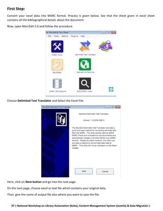 97 | National Workshop on Library Automation (Koha), Content Management System (Joomla) & Data Migration |
First Step:
Convert your excel data into MARC format. Process is given below. See that the sheet given in excel sheet
contains all the bibliographical details about the document.
Now, open MarcEdit 5.9 and follow the procedure.
Choose Delimited Text Translator and Select the Excel File.
Here, click on Next button and go into the next page.
On the next page, choose excel or text file which contains your original data.
Then, give the name of output file also where you want to save the file.
 