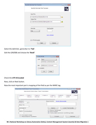 98 | National Workshop on Library Automation (Koha), Content Management System (Joomla) & Data Migration |
Select the delimiter, generally it is ‘Tab’.
Edit the LDR/008 and choose the ‘Book’
Check the UTF-8 Encoded
Now, click on Next button.
Now the most important part is mapping of the field as per the MARC tag.
 