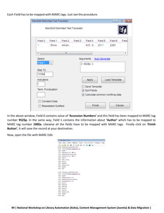 99 | National Workshop on Library Automation (Koha), Content Management System (Joomla) & Data Migration |
Each Field has to be mapped with MARC tags. Just see the procedure.
In the above window, Field 0 contains value of ‘Accession Numbers’ and this field has been mapped to MARC tag
number 952$p. In the same way, Field 1 contains the information about ‘Author’ which has to be mapped to
MARC tag number 100$a. Likewise all the fields have to be mapped with MARC tags. Finally click on ‘Finish
Button’, it will save the record at your destination.
Now, open the file with MARC Edit.
 