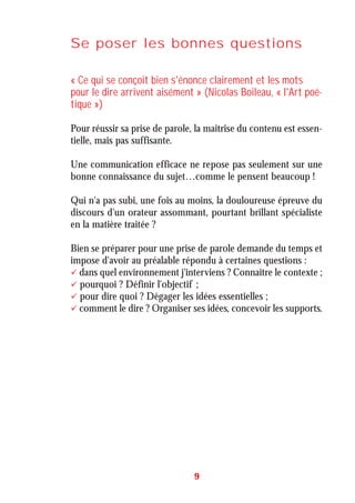 Se poser les bonnes questions
« Ce qui se conçoit bien s'énonce clairement et les mots
pour le dire arrivent aisément » (Nicolas Boileau, « l'Art poé-
tique »)
Pour réussir sa prise de parole, la maîtrise du contenu est essen-
tielle, mais pas suffisante.
Une communication efficace ne repose pas seulement sur une
bonne connaissance du sujet…comme le pensent beaucoup !
Qui n'a pas subi, une fois au moins, la douloureuse épreuve du
discours d'un orateur assommant, pourtant brillant spécialiste
en la matière traitée ?
Bien se préparer pour une prise de parole demande du temps et
impose d'avoir au préalable répondu à certaines questions :
dans quel environnement j'interviens ? Connaître le contexte ;
pourquoi ? Définir l'objectif ;
pour dire quoi ? Dégager les idées essentielles ;
comment le dire ? Organiser ses idées, concevoir les supports.
9
 