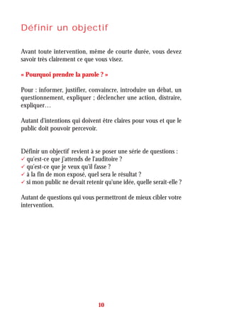 Définir un objectif
Avant toute intervention, même de courte durée, vous devez
savoir très clairement ce que vous visez.
« Pourquoi prendre la parole ? »
Pour : informer, justifier, convaincre, introduire un débat, un
questionnement, expliquer ; déclencher une action, distraire,
expliquer…
Autant d'intentions qui doivent être claires pour vous et que le
public doit pouvoir percevoir.
Définir un objectif revient à se poser une série de questions :
qu'est-ce que j'attends de l'auditoire ?
qu'est-ce que je veux qu'il fasse ?
à la fin de mon exposé, quel sera le résultat ?
si mon public ne devait retenir qu'une idée, quelle serait-elle ?
Autant de questions qui vous permettront de mieux cibler votre
intervention.
10
 