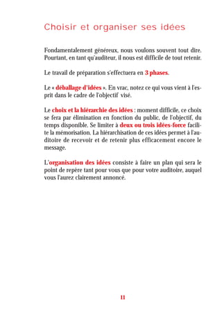 Choisir et organiser ses idées
Fondamentalement généreux, nous voulons souvent tout dire.
Pourtant, en tant qu'auditeur, il nous est difficile de tout retenir.
Le travail de préparation s'effectuera en 3 phases.
Le « déballage d'idées ». En vrac, notez ce qui vous vient à l'es-
prit dans le cadre de l'objectif visé.
Le choix et la hiérarchie des idées : moment difficile, ce choix
se fera par élimination en fonction du public, de l'objectif, du
temps disponible. Se limiter à deux ou trois idées-force facili-
te la mémorisation. La hiérarchisation de ces idées permet à l'au-
ditoire de recevoir et de retenir plus efficacement encore le
message.
L'organisation des idées consiste à faire un plan qui sera le
point de repère tant pour vous que pour votre auditoire, auquel
vous l'aurez clairement annoncé.
11
 