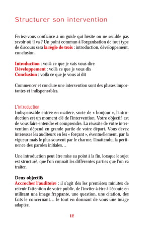Structurer son intervention
Feriez-vous confiance à un guide qui hésite ou ne semble pas
savoir où il va ? Un point commun à l'organisation de tout type
de discours sera la règle de trois : introduction, développement,
conclusion.
Introduction : voilà ce que je vais vous dire
Développement : voilà ce que je vous dis
Conclusion : voilà ce que je vous ai dit
Commencer et conclure une intervention sont des phases impor-
tantes et indispensables.
L'introduction
Indispensable entrée en matière, sorte de « bonjour », l'intro-
duction est un moment clé de l'intervention. Votre objectif est
de vous faire entendre et comprendre. La réussite de votre inter-
vention dépend en grande partie de votre départ. Vous devez
intéresser les auditeurs en les « forçant », éventuellement, par la
vigueur mais le plus souvent par le charme, l'inattendu, la perti-
nence des paroles initiales…
Une introduction peut être mise au point à la fin, lorsque le sujet
est structuré, que l'on connaît les différentes parties que l'on va
traiter.
Deux objectifs
Accrocher l'auditoire : il s'agit dès les premières minutes de
retenir l'attention de votre public, de l'inviter à être à l'écoute en
utilisant une image frappante, une question, une citation, des
faits le concernant… le tout en donnant de vous une image
adaptée.
12
 