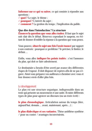 Informer sur ce qui va suivre, ce qui consiste à répondre aux
questions :
quoi ? Le sujet, le thème ;
pourquoi ? L'intérêt du sujet ;
comment ? La gestion du temps ; l'implication du public.
Que dire dans l'introduction ? La structure
Énoncer la question que vous allez traiter. Il faut que le sujet
soit clair dès le début. Réservez cependant le suspens, en évi-
tant de donner d'emblée la réponse à la question que vous posez.
Vous pouvez, situer le sujet une fois l’avoir énoncé par rapport
à son contexte : pourquoi ce problème ? le préciser, le limiter, le
définir…
Enfin, vous allez indiquer les points traités : c'est l'annonce
du plan, qui doit se faire adroitement.
Le destinataire a besoin d'être averti par avance des différentes
étapes de l'exposé. Il doit disposer de repères afin de ne pas s'é-
garer. Ainsi vous préparez vos auditeurs à cheminer avec vous et
leur donnez envie d'aller plus loin.
Le développement
Le plan est une structure organique, indispensable dans un
texte qui présente un mouvement et une unité. Il existe différents
types de plan pour agencer un discours (ou un texte écrit) :
le plan chronologique. Articulation autour du temps (hier,
aujourd'hui, demain… avant, maintenant, après…) ;
le plan dialectique et ses variantes. Thèse-antithèse-synthèse
/ pour ou contre / avantages-inconvénients.
13
 