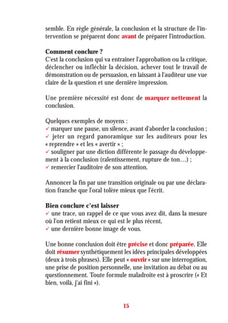 semble. En règle générale, la conclusion et la structure de l'in-
tervention se préparent donc avant de préparer l'introduction.
Comment conclure ?
C'est la conclusion qui va entraîner l'approbation ou la critique,
déclencher ou infléchir la décision, achever tout le travail de
démonstration ou de persuasion, en laissant à l'auditeur une vue
claire de la question et une dernière impression.
Une première nécessité est donc de marquer nettement la
conclusion.
Quelques exemples de moyens :
marquer une pause, un silence, avant d'aborder la conclusion ;
jeter un regard panoramique sur les auditeurs pour les
« reprendre » et les « avertir » ;
souligner par une diction différente le passage du développe-
ment à la conclusion (ralentissement, rupture de ton…) ;
remercier l'auditoire de son attention.
Annoncer la fin par une transition originale ou par une déclara-
tion franche que l'oral tolère mieux que l'écrit.
Bien conclure c'est laisser
une trace, un rappel de ce que vous avez dit, dans la mesure
où l'on retient mieux ce qui est le plus récent,
une dernière bonne image de vous.
Une bonne conclusion doit être précise et donc préparée. Elle
doit résumer synthétiquement les idées principales développées
(deux à trois phrases). Elle peut « ouvrir » sur une interrogation,
une prise de position personnelle, une invitation au débat ou au
questionnement. Toute formule maladroite est à proscrire (« Et
bien, voilà, j'ai fini »).
15
 