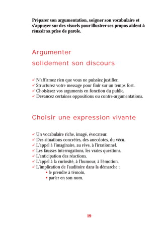 Préparer son argumentation, soigner son vocabulaire et
s’appuyer sur des visuels pour illustrer ses propos aident à
réussir sa prise de parole.
Argumenter
solidement son discours
N'affirmez rien que vous ne puissiez justifier.
Structurez votre message pour finir sur un temps fort.
Choisissez vos arguments en fonction du public.
Devancez certaines oppositions ou contre-argumentations.
Choisir une expression vivante
Un vocabulaire riche, imagé, évocateur.
Des situations concrètes, des anecdotes, du vécu.
L'appel à l'imaginaire, au rêve, à l'irrationnel.
Les fausses interrogations, les vraies questions.
L'anticipation des réactions.
L'appel à la curiosité, à l'humour, à l'émotion.
L'implication de l'auditoire dans la démarche :
• le prendre à témoin,
• parler en son nom.
19
 
