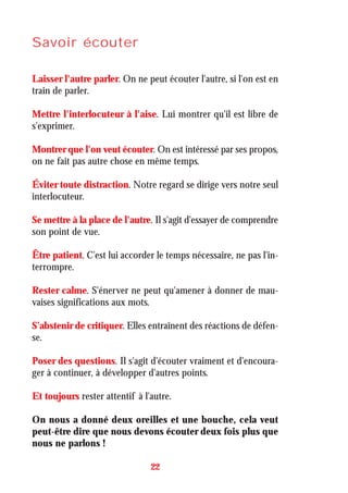 Savoir écouter
Laisser l'autre parler. On ne peut écouter l'autre, si l'on est en
train de parler.
Mettre l'interlocuteur à l'aise. Lui montrer qu'il est libre de
s'exprimer.
Montrer que l'on veut écouter. On est intéressé par ses propos,
on ne fait pas autre chose en même temps.
Éviter toute distraction. Notre regard se dirige vers notre seul
interlocuteur.
Se mettre à la place de l'autre. Il s'agit d'essayer de comprendre
son point de vue.
Être patient. C'est lui accorder le temps nécessaire, ne pas l'in-
terrompre.
Rester calme. S'énerver ne peut qu'amener à donner de mau-
vaises significations aux mots.
S’abstenir de critiquer. Elles entraînent des réactions de défen-
se.
Poser des questions. Il s'agit d'écouter vraiment et d'encoura-
ger à continuer, à développer d'autres points.
Et toujours rester attentif à l'autre.
On nous a donné deux oreilles et une bouche, cela veut
peut-être dire que nous devons écouter deux fois plus que
nous ne parlons !
22
 