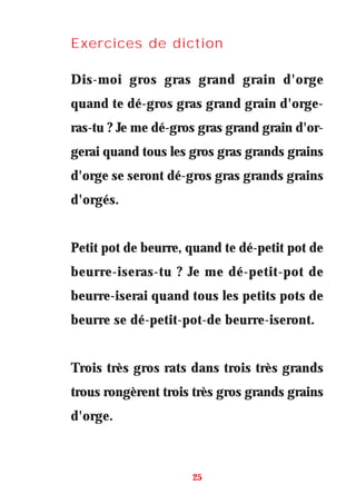 Exercices de diction
Dis-moi gros gras grand grain d'orge
quand te dé-gros gras grand grain d'orge-
ras-tu ? Je me dé-gros gras grand grain d'or-
gerai quand tous les gros gras grands grains
d'orge se seront dé-gros gras grands grains
d'orgés.
Petit pot de beurre, quand te dé-petit pot de
beurre-iseras-tu ? Je me dé-petit-pot de
beurre-iserai quand tous les petits pots de
beurre se dé-petit-pot-de beurre-iseront.
Trois très gros rats dans trois très grands
trous rongèrent trois très gros grands grains
d'orge.
25
 