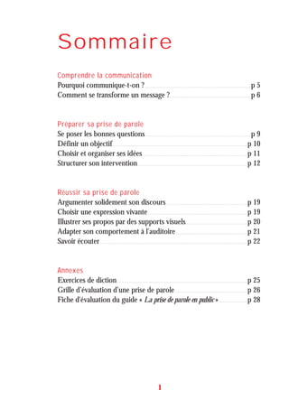 Sommaire
Comprendre la communication
Pourquoi communique-t-on ?. . . . . . . . . . . . . . . . . . . . . . . . . . . . . . . . . . . . . . . . . . . . . . . . . . . . . . . . . . . . . . . . . . . . . . . . . . . . . . . . . . p 5
Comment se transforme un message ?. . . . . . . . . . . . . . . . . . . . . . . . . . . . . . . . . . . . . . . . . . . . . . . . . . . . . . . . . . . . . . . p 6
Préparer sa prise de parole
Se poser les bonnes questions. . . . . . . . . . . . . . . . . . . . . . . . . . . . . . . . . . . . . . . . . . . . . . . . . . . . . . . . . . . . . . . . . . . . . . . . . . . . . . . . . . p 9
Définir un objectif. . . . . . . . . . . . . . . . . . . . . . . . . . . . . . . . . . . . . . . . . . . . . . . . . . . . . . . . . . . . . . . . . . . . . . . . . . . . . . . . . . . . . . . . . . . . . . . . . . . . . . . . p 10
Choisir et organiser ses idées. . . . . . . . . . . . . . . . . . . . . . . . . . . . . . . . . . . . . . . . . . . . . . . . . . . . . . . . . . . . . . . . . . . . . . . . . . . . . . . . . p 11
Structurer son intervention. . . . . . . . . . . . . . . . . . . . . . . . . . . . . . . . . . . . . . . . . . . . . . . . . . . . . . . . . . . . . . . . . . . . . . . . . . . . . . . . . . . . . p 12
Réussir sa prise de parole
Argumenter solidement son discours. . . . . . . . . . . . . . . . . . . . . . . . . . . . . . . . . . . . . . . . . . . . . . . . . . . . . . . . . . . . . . . p 19
Choisir une expression vivante. . . . . . . . . . . . . . . . . . . . . . . . . . . . . . . . . . . . . . . . . . . . . . . . . . . . . . . . . . . . . . . . . . . . . . . . . . . . . p 19
Illustrer ses propos par des supports visuels. . . . . . . . . . . . . . . . . . . . . . . . . . . . . . . . . . . . . . . . . . . . . . . . p 20
Adapter son comportement à l’auditoire. . . . . . . . . . . . . . . . . . . . . . . . . . . . . . . . . . . . . . . . . . . . . . . . . . . . . . . . p 21
Savoir écouter . . . . . . . . . . . . . . . . . . . . . . . . . . . . . . . . . . . . . . . . . . . . . . . . . . . . . . . . . . . . . . . . . . . . . . . . . . . . . . . . . . . . . . . . . . . . . . . . . . . . . . . . . . . . . . . . . . p 22
Annexes
Exercices de diction. . . . . . . . . . . . . . . . . . . . . . . . . . . . . . . . . . . . . . . . . . . . . . . . . . . . . . . . . . . . . . . . . . . . . . . . . . . . . . . . . . . . . . . . . . . . . . . . . . . . . p 25
Grille d’évaluation d’une prise de parole. . . . . . . . . . . . . . . . . . . . . . . . . . . . . . . . . . . . . . . . . . . . . . . . . . . . . . . . p 26
Fiche d'évaluation du guide « La prise de parole en public ». . . . . . . . . . . . . . . . . . . . . . p 28
1
 