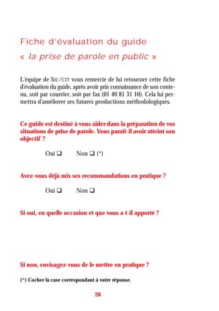 Fiche d’évaluation du guide
« la prise de parole en public »
L'équipe de SIC/CIT vous remercie de lui retourner cette fiche
d'évaluation du guide, après avoir pris connaissance de son conte-
nu, soit par courrier, soit par fax (01 40 81 31 10). Cela lui per-
mettra d'améliorer ses futures productions méthodologiques.
Ce guide est destiné à vous aider dans la préparation de vos
situations de prise de parole. Vous paraît-il avoir atteint son
objectif ?
Oui Non (*)
Avez-vous déjà mis ses recommandations en pratique ?
Oui Non
Si oui, en quelle occasion et que vous a-t-il apporté ?
Si non, envisagez-vous de le mettre en pratique ?
28
(*) Cocher la case correspondant à votre réponse.
 