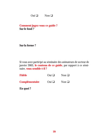 Oui Non
Comment jugez-vous ce guide ?
Sur le fond ?
Sur la forme ?
Si vous avez participé au séminaire des animateurs de secteur de
janvier 2003, le contenu de ce guide, par rapport à ce sémi-
naire, vous semble-t-il ?
Fidèle Oui Non
Complémentaire Oui Non
En quoi ?
29
 