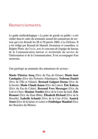 Remerciements
Le guide méthodologique « La prise de parole en public » a été
réalisé dans le cadre du séminaire annuel des animateurs de sec-
teur qui s'est déroulé les 28 et 29 janvier 2003, à La Défense. Il
a été rédigé par Renaud de Manoël, formateur et comédien, et
Brigitte Pistre, du CELSA, avec le concours de l'équipe du bureau
de la Communication interne et territoriale du service de
l'Information et de la Communication. Il est accompagné d'un
memento.
Ont participé au séminaire des animateurs de secteur :
Marie-Thérèse Aroq (DDE du Puy-de-Dôme), Marie-José
Carriquiry (DDE des Pyrénées-Atlantiques), Nolvenn Daniel
(DDE de l'Ille-et-Vilaine), Bernard Guiguet-Doron (DDE de
la Savoie), Marie-Claude Jomas (DDE du Loiret), Éric Kabeya
(DDE du Pas-de-Calais), Bernard-Yves Messager (DDE du
Loir-et-Cher), Maxime Nordée (DDE de la Corse du Sud), Éric
Remont (DDE du Haut-Rhin), Élisabeth Richard (DDE de la
Moselle), Isabelle Schmitt (DDE de la Côte d'Or), Annick
Venet (DDE de la Saône-et-Loire) et Frédérique Wandrol (DDE
des Bouches-du-Rhône).
30
 
