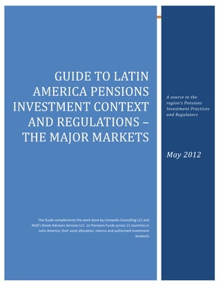 GUIDE TO LATIN
    AMERICA PENSIONS
INVESTMENT CONTEXT
   AND REGULATIONS –
                                                                                  A source to the
                                                                                  region’s Pensions




  THE MAJOR MARKETS
                                                                                  Investment Practices
                                                                                  and Regulators




                                                                                  May 2012




      The Guide complements the work done by Campollo Consulting LLC and
  Wall’s Street Advisors Services LLC on Pensions Funds across 11 countries in
      Latin America, their asset allocation, returns and authorized investment
                                                                       products




                                                     0
 
