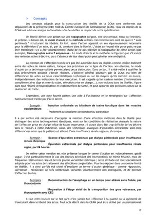 12
 Concepts
Les concepts adoptés pour la construction des libellés de la CCAM sont conformes aux
stipulations de la prénorme prEN 1828 du Comité européen de normalisation (CEN). Tous les libellés de la
CCAM ont subi une analyse automatisée afin de vérifier le respect de cette spécification.
Un libellé définit une action sur une topographie (organe, site anatomique, tissu ou fonction),
et précise, si besoin est, le mode d’accès et la méthode utilisés. Ces informations sont les quatre “ axes
pertinents ” structurant les libellés. En fait, seule l’action apparaît un axe rigoureusement nécessaire
pour la définition d’un acte, et, par là, constant dans le libellé. L’objet sur lequel elle porte peut ne pas
être mentionné, s’il a été volontairement choisi de ne pas préciser la topographie de cette action (par
exemple, Remnographie selon 5 séquences). Le mode d’accès et la méthode ne figurent que s’il existe
des variantes utiles à décrire, ou si l’absence de leur description peut générer une ambigüité.
La mention de l’affection traitée n’a pas été autorisée dans les libellés comme critère distinctif
entre des actes de même nature, lorsque des précisions sur le type de l’action, son étendue, le mode
d’accès ou la technique utilisée permettaient cette distinction. Dans ce but, il a été veillé à qualifier le
plus précisément possible l’action réalisée. L’objectif général poursuivi par la CCAM est bien de
différencier les actes sur leurs caractéristiques techniques ou sur les moyens qu’ils mettent en œuvre,
indépendamment des indications de leur exécution. Il est rappelé qu’un certain nombre d’informations
complémentaires (âge et sexe du sujet, affection prise en charge...), non incluses dans les libellés, figure
dans tout résumé d’hospitalisation en établissement de santé, et peut apporter des précisions utiles sur la
réalisation de l’acte.
Cependant, une note fournit parfois une aide à l’utilisateur en le renseignant sur l’affection
habituellement traitée par l’acte décrit.
Exemple : Injection unilatérale ou bilatérale de toxine botulique dans les muscles
oculomoteurs
Traitement du strabisme concomitant ou paralytique
Il a par contre été nécessaire d’accepter la mention d’une affection médicale dans le libellé pour
distinguer des actes techniquement identiques, mais sur les conditions de réalisation desquels la nature
de l’affection prise en charge influe de façon importante ; il aurait alors été trop difficile de les décrire
sans le recours à cette indication. Ainsi, des techniques analogues d’épuration extrarénale sont-elles
différenciées selon que le patient est atteint d’une insuffisance rénale aigüe ou chronique.
Exemple : Séance d'épuration extrarénale par dialyse péritonéale pour insuffisance
rénale chronique
Épuration extrarénale par dialyse péritonéale pour insuffisance rénale
aigüe, par 24 heures
De même cette mention est elle présente lorsque le terme d’action est volontairement gardé
vague. C’est particulièrement le cas des libellés décrivant des interventions de même finalité, mais de
fréquence relativement rare et de très grande variabilité technique ; cette attitude est tout spécialement
adoptée pour les actes de traitement des affections congénitales. Pour les exposer dans un nombre limité
de libellés, il a ainsi parfois été choisi d’employer un terme d’action générique – comme réparation,
correction – recouvrant de très nombreuses variantes volontairement non distinguées, et de préciser
l’affection traitée.
Exemples : Reconstruction de l'œsophage en un temps pour atrésie sans fistule, par
thoracotomie
Réparation à l'étage atrial de la transposition des gros vaisseaux, par
thoracotomie avec CEC
Il faut enfin insister sur le fait qu’il n’est jamais fait référence à la qualité ou la spécialité de
l’exécutant dans le libellé des actes. Tout acte décrit dans la CCAM peut être utilisé par un professionnel
 