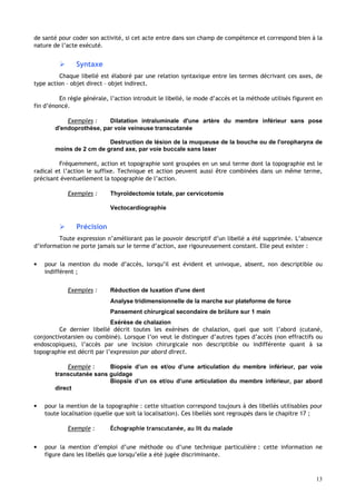 13
de santé pour coder son activité, si cet acte entre dans son champ de compétence et correspond bien à la
nature de l’acte exécuté.
 Syntaxe
Chaque libellé est élaboré par une relation syntaxique entre les termes décrivant ces axes, de
type action – objet direct – objet indirect.
En règle générale, l’action introduit le libellé, le mode d’accès et la méthode utilisés figurent en
fin d’énoncé.
Exemples : Dilatation intraluminale d'une artère du membre inférieur sans pose
d'endoprothèse, par voie veineuse transcutanée
Destruction de lésion de la muqueuse de la bouche ou de l'oropharynx de
moins de 2 cm de grand axe, par voie buccale sans laser
Fréquemment, action et topographie sont groupées en un seul terme dont la topographie est le
radical et l’action le suffixe. Technique et action peuvent aussi être combinées dans un même terme,
précisant éventuellement la topographie de l’action.
Exemples : Thyroïdectomie totale, par cervicotomie
Vectocardiographie
 Précision
Toute expression n’améliorant pas le pouvoir descriptif d’un libellé a été supprimée. L’absence
d’information ne porte jamais sur le terme d’action, axe rigoureusement constant. Elle peut exister :
• pour la mention du mode d’accès, lorsqu’il est évident et univoque, absent, non descriptible ou
indifférent ;
Exemples : Réduction de luxation d'une dent
Analyse tridimensionnelle de la marche sur plateforme de force
Pansement chirurgical secondaire de brûlure sur 1 main
Exérèse de chalazion
Ce dernier libellé décrit toutes les exérèses de chalazion, quel que soit l’abord (cutané,
conjonctivotarsien ou combiné). Lorsque l’on veut le distinguer d’autres types d’accès (non effractifs ou
endoscopiques), l’accès par une incision chirurgicale non descriptible ou indifférente quant à sa
topographie est décrit par l’expression par abord direct.
Exemple : Biopsie d’un os et/ou d’une articulation du membre inférieur, par voie
transcutanée sans guidage
Biopsie d’un os et/ou d’une articulation du membre inférieur, par abord
direct
• pour la mention de la topographie : cette situation correspond toujours à des libellés utilisables pour
toute localisation (quelle que soit la localisation). Ces libellés sont regroupés dans le chapitre 17 ;
Exemple : Échographie transcutanée, au lit du malade
• pour la mention d’emploi d’une méthode ou d’une technique particulière : cette information ne
figure dans les libellés que lorsqu’elle a été jugée discriminante.
 