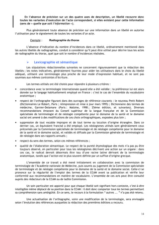 14
En l’absence de précision sur un des quatre axes de description, un libellé recouvre donc
toutes les variantes d’exécution de l’acte correspondant, si elles existent pour cette information
(sens de « quelle que soit l'information »).
Plus généralement toute absence de précision sur une information dans un libellé en autorise
l’utilisation pour le signalement de toutes les variantes d’un acte.
Exemple : Radiographie du thorax
L’absence d’indication du nombre d’incidences dans ce libellé, ordinairement mentionné dans
les autres libellés de radiographies, conduit à considérer qu’il peut être utilisé pour décrire tous les actes
de radiographie du thorax, quel que soit le nombre d’incidences réalisées.
 Lexicographie et sémantique
Les stipulations rédactionnelles suivantes ne concernent rigoureusement que la rédaction des
libellés ; les notes indicatives, généralement fournies pour aider les utilisateurs dans le choix du libellé
adéquat, utilisent une terminologie plus proche de leur mode d’expression habituel, et ne sont pas
soumises aux mêmes contraintes d’écriture.
Les termes utilisés ont été choisis pour répondre à plusieurs critères :
• concordance avec la terminologie internationale quand elle a été validée ; la préférence lui est alors
donnée sur le langage habituellement employé en France : c’est le cas de l’ensemble du vocabulaire
anatomique ;
• respect de l’orthographe figurant dans des ouvrages de référence courants : le nouveau Petit Robert
(Dictionnaires Le Robert, Paris ; réimpression et mise à jour mars 1995) ; Dictionnaire des termes de
médecine, Garnier-Delamare (Paris : Maloine, 1998 ; 25ème édition, et suivantes). Diverses
recommandations émanant du Conseil supérieur de la langue française et de la Commission
spécialisée de terminologie et de néologie compétente pour le domaine de la santé et le domaine
social ont amené à des modifications de ces choix orthographiques, exposées plus loin ;
• suppression de tout vocable impropre et de tout terme ou locution d’origine étrangère. Dans ce
dernier cas, un équivalent francisé a été employé. Les néologismes utilisés sont généralement ceux
préconisés par la Commission spécialisée de terminologie et de néologie compétente pour le domaine
de la santé et le domaine social, et validés et diffusés par la Commission générale de terminologie et
de néologie dans ses rapports annuels ;
• respect du sens des termes, selon ces mêmes références ;
• qualité de l’élaboration sémantique. Le respect de la pureté étymologique des mots n’a pas pu être
toujours observé, en particulier pour tous les néologismes décrivant une action sur un organe : dans
ces cas, le radical devrait désormais être issu d’une racine latine dérivant de la terminologie
anatomique, tandis que l’action est le plus souvent définie par un suffixe d’origine grecque.
L’ensemble de ce travail a été mené initialement en collaboration avec la commission de
terminologie de l’Académie nationale de Médecine, puis soumis au jugement de la Commission spécialisée
de terminologie et de néologie compétente pour le domaine de la santé et le domaine social. Celle-ci se
prononce sur la régularité de l’emploi des termes de la CCAM avant sa publication et vérifie leur
conformité aux recommandations en matière de vocabulaire. L’ensemble de ces avis peut être consulté
auprès des rédacteurs de la CCAM ou de ladite Commission.
Un soin particulier est apporté pour que chaque libellé soit signifiant hors contexte, c’est-à-dire
intelligible même déplacé de sa position dans la CCAM : il doit donc comporter tous les termes permettant
sa compréhension sans ambigüité. En ce sens, le recours à la formulation “ autres ... ” n’a pas été retenu.
Une actualisation de l’orthographe, voire une modification de la terminologie, sera envisagée
selon l’évolution des références auxquelles la rédaction des premières éditions a recouru.
 