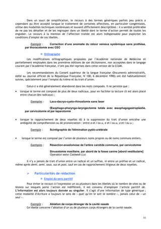 16
Dans un souci de simplification, le recours à des termes génériques parfois peu précis a
cependant pu être accepté lorsque le traitement de certaines affections, en particulier congénitales,
utilise des modalités techniques nombreuses et souvent difficilement descriptibles : il a semblé préférable
de ne pas les détailler et de les regrouper dans un libellé dont le terme d’action permet de toutes les
englober. Le recours à la mention de l’affection traitée est alors indispensable pour expliciter les
conditions d’emploi de ces libellés.
Exemple : Correction d’une anomalie du retour veineux systémique sans prothèse,
par thoracotomie avec CEC
 Orthographe
Les modifications orthographiques proposées par l’Académie nationale de Médecine et
partiellement employées dans les premières éditions de son dictionnaire, non acceptées dans le langage
courant par l’Académie française, n’ont pas été reprises dans cette version de la CCAM.
Les recommandations du Conseil supérieur de la langue française (Documents administratifs,
édité au Journal officiel de la République Française, N°100, 6 décembre 1990) ont été habituellement
suivies, spécialement pour l’emploi du tréma et du trait d’union.
Celui-ci a été généralement abandonné dans les mots composés. Il ne persiste que :
• lorsque le terme est composé de plus de deux radicaux, pour en faciliter la lecture (il est alors placé
entre chacun des radicaux) ;
Exemples : Laco-dacryo-cysto-rhinostomie sans laser
Œsophago-pharyngo-laryngectomie totale avec œsophagogastroplastie,
par cervicotomie et par laparotomie
• lorsque le rapprochement de deux voyelles dû à la suppression du trait d’union entraîne une
ambigüité de compréhension ou de prononciation : entre a et i ou u, e et i ou u, o et i ou u ;
Exemple : Scintigraphie de l'élimination pyélo-urétérale
• lorsque le terme est composé par l’union de plusieurs noms propres ou de noms communs entiers.
Exemples : Résection-anastomose de l'artère carotide commune, par cervicotomie
Sinusotomie maxillaire, par abord de la fosse canine [abord vestibulaire]
Opération selon Caldwell–Luc
Il n’y a jamais de trait d’union entre un radical et un suffixe, ni entre un préfixe et un radical,
même après demi, semi, sous, sus et post, sauf en cas de rapprochement litigieux de deux voyelles.
 Particularités de rédaction
 Emploi du sens partitif
Pour éviter le recours à l’expression un ou plusieurs dans les libellés où le nombre de sites ou de
lésions sur lesquels porte l’action est indifférent, il est convenu d’employer l’article partitif de.
L’information est alors toujours donnée au singulier. Il s’agit d’une information de type générique ;
cette modalité d’écriture a toujours le sens de « quel qu’en le soit le nombre », jamais celui de « un
seul ».
Exemple : Ablation de corps étranger de la cavité nasale
Ce libellé concerne l’ablation d’un ou de plusieurs corps étrangers de la cavité nasale.
 