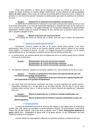 17
D’une façon générale, un libellé qui ne comporte pas dans son intitulé de précision sur le
nombre de lésions examinées ou traitées désigne implicitement un acte effectué sur une ou plusieurs
lésions de même nature. Cette notion est conforme au principe général énoncé plus haut : l’absence de
précision sur une information permet l’utilisation du libellé quelles que soient les conditions de réalisation
de l’acte.
Exemple : Kystectomie ou périkystectomie hépatique, par laparotomie
Ce libellé décrit indifféremment l’exérèse d’un seul kyste ou de plusieurs kystes du foie au cours
de la même laparotomie. Il a le sens de kystectomie hépatique ou d’exérèse de kyste du foie, quel qu’en
soit le nombre. Cette rédaction a été jugée préférable aux formulations inélégantes de Kystectomie(s)
hépatique(s), Exérèse unique ou multiple de kyste(s) du foie, Exérèse d’un ou plusieurs kystes du foie ;
elle en possède cependant le sens.
Exemple : Biopsie musculaire, par voie transcutanée
Toute biopsie de muscle est décrite par ce libellé, quel que soit le nombre de prélèvement
effectué.
 Emploi de un comme adjectif numéral
Inversement, lorsqu’un nombre de sites ou de lésions mérite d’être précisé, il est inscrit
explicitement. Dans ce cas, le terme un est toujours employé comme adjectif numéral et non comme
article indéfini : il a toujours le sens de « un seul », et s’oppose à plusieurs ou multiples, ou à un nombre
précisé différent de un. Les indications numérales fournies dans les libellés peuvent être :
• un nombre précis. Les nombres donnés dans les libellés sont écrits en chiffres quand cela en simplifie
la lecture et la distinction ;
Exemple : Réimplantation d'une dent permanente expulsée
Réimplantation de 2 dents permanentes expulsées
Réimplantation de 3 dents permanentes expulsées, ou plus
• une indication imprécise : plusieurs ou multiples, opposée à un ; elle a toujours le sens de 2 ou plus ;
Exemple : Ponction ou cytoponction d'une lésion de la glande thyroïde, par voie
transcutanée avec guidage échographique
Ponction ou cytoponction de plusieurs lésions de la glande thyroïde, par
voie transcutanée avec guidage échographique
• une valeur fixée entre des bornes, constituant une classe. La borne supérieure est souvent ouverte ;
l’expression employée est n ou plus dans le cas de valeur discrète, plus de dans le cas de valeur
continue (taille, surface, taux…). Si elle est ouverte, la borne inférieure est signalée par l’expression
moins de.
Exemple : Séance de destruction de 1 à 5 lésions cutanées superficielles, par
électrocoagulation
Séance de destruction de 6 lésions cutanées superficielles ou plus, par
électrocoagulation
 Sens de bilatéral
La notion de bilatéralité concerne les actes sur des organes ou des régions pairs et symétriques
(oreille, sein, aine, genou, par exemple). Le terme bilatéral a toujours, et exclusivement, le sens de de
chaque côté du plan sagittal, c’est-à-dire droit et gauche. Ainsi, le libellé Radiographie bilatérale du
genou signifie bien : radiographie du genou droit et du genou gauche, et non radiographie des faces
médiale et latérale d’un seul genou.
Certains libellés font expressément référence au caractère unilatéral ou bilatéral de l’acte.
 