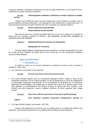 18
Lorsque la réalisation unilatérale ou bilatérale de l’acte est jugée indifférente, un seul libellé est écrit,
comportant la mention unilatéral ou bilatéral :
Exemple : Téléradiographie unilatérale ou bilatérale du membre supérieur en totalité,
de face
Lorsque l’acte bilatéral est aussi voire plus fréquent que l’acte unilatéral, ou lorsqu’il met en
jeu des modalités techniques différentes, il est distingué de l’acte unilatéral par un libellé particulier ; le
texte du premier précise le caractère unilatéral de l’acte, le second, son caractère bilatéral :
Exemple : Plastie unilatérale d'oreille décollée
Plastie bilatérale d'oreille décollée
Dans tous les autres cas, l’intitulé des libellés décrivant un acte sur un organe ou un site pair ne
précise pas leur caractère unilatéral ou bilatéral : par convention, ils sont alors considérés ne
concerner qu’un acte unilatéral.
Exemples : Ostéodensitométrie du calcanéus par échographie
Radiographie de l’avant-bras
Ces deux libellés désignent uniquement des actes unilatéraux. La notion de réalisation d’un acte
de ce type de façon identique de chaque côté est alors fournie par l’un des modificateurs bilatéral,
associé au libellé adéquat
4
.
 Signes conventionnels
 Les crochets – [ ] –
Ils isolent un terme ou une locution équivalent ou synonyme du terme ou de la locution le
précédant. Il peut s’agir :
• d’un synonyme vrai qui peut lui être substitué ;
Exemple : Excision d'une fissure anale [Fissurectomie anale]
• d’un terme d’emploi habituel, dont on recommande cependant d’éviter l’usage en raison de son
impropriété sémantique, de son origine étrangère, ou de son obsolescence à la suite de l’adoption de
la terminologie anatomique internationale ou de l’actualisation du vocabulaire par la Commission
spécialisée de terminologie et de néologie pour le domaine de la santé et le domaine social. D’une
façon générale, la recommandation est d’utiliser le terme ne figurant pas entre crochets : cette
mention sera donc temporaire, jusqu’à l’adoption définitive du terme approprié dans l’usage
courant ;
Exemples : Pose d'une coiffe de recouvrement d'une racine dentaire [Coping]
Choc électrique cardiaque transcutané [Cardioversion externe], en
urgence
• d’un sigle d’emploi fréquent, par exemple : ECG, CEC.
Lorsque cette équivalence est fournie pour une grande partie ou la totalité des libellés d’une
subdivision, elle est placée dans le titre et non répétée dans les libellés de cette subdivision.
4
Cf infra Codage d’un acte bilatéral
 