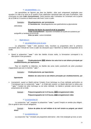 19
 Les parenthèses – ( ) –
Les parenthèses ne figurent pas dans les libellés : elles sont uniquement employées pour
encadrer le code d’un acte ou le numéro d’une subdivision mentionné dans une note d’utilisation, note
d’exclusion ou note Coder éventuellement. Cette mention aide l’utilisateur en l’orientant vers la partie
de la CCAM où il trouvera le libellé exact décrivant l’acte à coder.
Exemples : Œsophagostomie, par cervicotomie
À l’exclusion de : œsophagostomie avec gastrostomie ou jéjunostomie
(HECA003)
Exérèse de lésion du sourcil et de la paupière
Coder éventuellement : réparation immédiate de la perte de substance par
autogreffe ou lambeau (cf 02.02.05)
Avec ou sans : suture immédiate
 Opérateurs
 Les prépositions avec et sans
La préposition “ avec ” relie plusieurs mots, locutions ou propositions dont la présence
simultanée dans l’intitulé de l’acte à coder est nécessaire pour l’identifier au libellé correspondant de la
CCAM.
• Quand la préposition “ avec ” relie des libellés d’actes isolés, la formulation correspond à la
description d’une procédure.
Exemple : Cholécystectomie avec ablation de calcul de la voie biliaire principale par
cholédochotomie, par laparotomie
Pour en simplifier la rédaction, les libellés des actes isolés constitutifs de cette procédure
n'apparaissent pas avec la mention “ sans ”.
Exemples : Cholécystectomie, par laparotomie
Ablation de calcul de la voie biliaire principale par cholédochotomie, par
laparotomie
• Inversement, quand un libellé précise l’emploi d’une technique ou d’une méthode particulière en
l’introduisant par la conjonction “ avec ”, la CCAM doit contenir un libellé décrivant le même acte
“ sans ” l’emploi de cette technique ou de cette méthode. Ce libellé-ci précède celui-là dans la
présentation de la CCAM.
Exemple : Polysomnographie de 4 à 8 heures, sans enregistrement vidéo
Polysomnographie de 4 à 8 heures, avec enregistrement vidéo
 La conjonction et
La conjonction “ et ” remplace la préposition “ avec ” quand l’emploi en semble plus élégant.
Elle en garde le sens inclusif obligatoire.
Exemple : Suture de plaies du nerf médian et du nerf ulnaire au poignet, par abord
direct
 La conjonction ou
La conjonction “ou ” introduit une proposition alternative : elle n’est employée qu’avec un sens
 