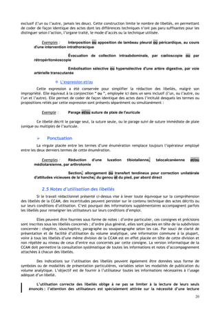 20
exclusif (l’un ou l’autre, jamais les deux). Cette construction limite le nombre de libellés, en permettant
de coder de façon identique des actes dont les différences techniques n’ont pas paru suffisantes pour les
distinguer selon l’action, l’organe traité, le mode d’accès ou la technique utilisée.
Exemples : Interposition ou apposition de lambeau pleural ou péricardique, au cours
d'une intervention intrathoracique
Évacuation de collection intraabdominale, par cœlioscopie ou par
rétropéritonéoscopie
Embolisation sélective ou hypersélective d'une artère digestive, par voie
artérielle transcutanée
 L’expression et/ou
Cette expression a été conservée pour simplifier la rédaction des libellés, malgré son
impropriété. Elle équivaut à la conjonction “ ou ”, employée ici dans un sens inclusif (l’un, ou l’autre, ou
l’un et l’autre). Elle permet de coder de façon identique des actes dans l’intitulé desquels les termes ou
propositions reliés par cette expression sont présents séparément ou simultanément :
Exemple : Parage et/ou suture de plaie de l'auricule
Ce libellé décrit le parage seul, la suture seule, ou le parage suivi de suture immédiate de plaie
(unique ou multiple) de l’auricule.
 Ponctuation
La virgule placée entre les termes d’une énumération remplace toujours l’opérateur employé
entre les deux derniers termes de cette énumération.
Exemples : Réduction d’une luxation tibiotalienne, talocalcanéenne et/ou
médiotarsienne, par arthrotomie
Section, allongement ou transfert tendineux pour correction unilatérale
d'attitudes vicieuses de la hanche, du genou et du pied, par abord direct
2.5 Notes d’utilisation des libellés
Si le travail rédactionnel présenté ci-dessus vise à lever toute équivoque sur la compréhension
des libellés de la CCAM, des incertitudes peuvent persister sur le contenu technique des actes décrits ou
sur leurs conditions d’utilisation. C’est pourquoi des informations supplémentaires accompagnent parfois
les libellés pour renseigner les utilisateurs sur leurs conditions d’emploi.
Elles peuvent être fournies sous forme de notes : d’ordre particulier, ces consignes et précisions
sont inscrites sous les libellés concernés ; d’ordre plus général, elles sont placées en tête de la subdivision
concernée : chapitre, souschapitre, paragraphe ou sousparagraphe selon les cas. Par souci de clarté de
présentation et de facilité d’utilisation du volume analytique, une information commune à la plupart,
voire à tous les libellés d’une même division de la CCAM est en effet placée en tête de cette division et
non répétée au niveau de ceux d’entre eux concernés par cette consigne. La version informatique de la
CCAM doit permettre la consultation systématique de toutes les informations et notes d’accompagnement
attachées à chacun des libellés.
Des indications sur l’utilisation des libellés peuvent également être données sous forme de
symboles ou de modalités de présentation particulières, variables selon les modalités de publication du
volume analytique. L’objectif est de fournir à l’utilisateur toutes les informations nécessaires à l’usage
adéquat d’un libellé.
L’utilisation correcte des libellés oblige à ne pas se limiter à la lecture de leurs seuls
énoncés : l’attention des utilisateurs est spécialement attirée sur la nécessité d’une lecture
 