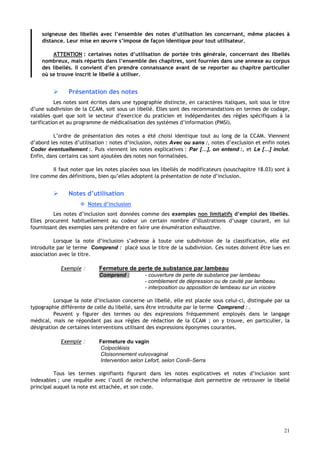 21
soigneuse des libellés avec l’ensemble des notes d’utilisation les concernant, même placées à
distance. Leur mise en œuvre s’impose de façon identique pour tout utilisateur.
ATTENTION : certaines notes d’utilisation de portée très générale, concernant des libellés
nombreux, mais répartis dans l’ensemble des chapitres, sont fournies dans une annexe au corpus
des libellés. Il convient d’en prendre connaissance avant de se reporter au chapitre particulier
où se trouve inscrit le libellé à utiliser.
 Présentation des notes
Les notes sont écrites dans une typographie distincte, en caractères italiques, soit sous le titre
d’une subdivision de la CCAM, soit sous un libellé. Elles sont des recommandations en termes de codage,
valables quel que soit le secteur d’exercice du praticien et indépendantes des règles spécifiques à la
tarification et au programme de médicalisation des systèmes d’information (PMSI).
L’ordre de présentation des notes a été choisi identique tout au long de la CCAM. Viennent
d’abord les notes d’utilisation : notes d’inclusion, notes Avec ou sans :, notes d’exclusion et enfin notes
Coder éventuellement :. Puis viennent les notes explicatives : Par […], on entend :, et Le […] inclut.
Enfin, dans certains cas sont ajoutées des notes non formalisées.
Il faut noter que les notes placées sous les libellés de modificateurs (souschapitre 18.03) sont à
lire comme des définitions, bien qu’elles adoptent la présentation de note d’inclusion.
 Notes d’utilisation
 Notes d’inclusion
Les notes d’inclusion sont données comme des exemples non limitatifs d’emploi des libellés.
Elles procurent habituellement au codeur un certain nombre d’illustrations d’usage courant, en lui
fournissant des exemples sans prétendre en faire une énumération exhaustive.
Lorsque la note d’inclusion s’adresse à toute une subdivision de la classification, elle est
introduite par le terme Comprend : placé sous le titre de la subdivision. Ces notes doivent être lues en
association avec le titre.
Exemple : Fermeture de perte de substance par lambeau
Comprend : - couverture de perte de substance par lambeau
- comblement de dépression ou de cavité par lambeau
- interposition ou apposition de lambeau sur un viscère
Lorsque la note d’inclusion concerne un libellé, elle est placée sous celui-ci, distinguée par sa
typographie différente de celle du libellé, sans être introduite par le terme Comprend : .
Peuvent y figurer des termes ou des expressions fréquemment employés dans le langage
médical, mais ne répondant pas aux règles de rédaction de la CCAM ; on y trouve, en particulier, la
désignation de certaines interventions utilisant des expressions éponymes courantes.
Exemple : Fermeture du vagin
Colpocléisis
Cloisonnement vulvovaginal
Intervention selon Lefort, selon Conill–Serra
Tous les termes signifiants figurant dans les notes explicatives et notes d’inclusion sont
indexables ; une requête avec l’outil de recherche informatique doit permettre de retrouver le libellé
principal auquel la note est attachée, et son code.
 