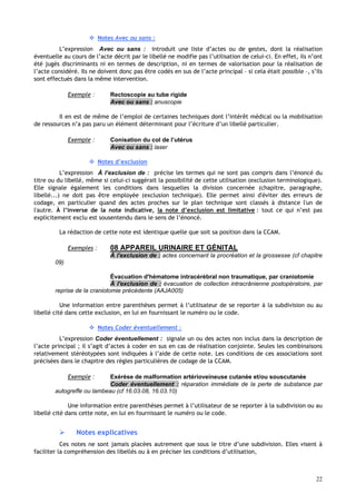 22
 Notes Avec ou sans :
L’expression Avec ou sans : introduit une liste d’actes ou de gestes, dont la réalisation
éventuelle au cours de l’acte décrit par le libellé ne modifie pas l’utilisation de celui-ci. En effet, ils n’ont
été jugés discriminants ni en termes de description, ni en termes de valorisation pour la réalisation de
l’acte considéré. Ils ne doivent donc pas être codés en sus de l’acte principal – si cela était possible –, s’ils
sont effectués dans la même intervention.
Exemple : Rectoscopie au tube rigide
Avec ou sans : anuscopie
Il en est de même de l’emploi de certaines techniques dont l’intérêt médical ou la mobilisation
de ressources n’a pas paru un élément déterminant pour l’écriture d’un libellé particulier.
Exemple : Conisation du col de l’utérus
Avec ou sans : laser
 Notes d’exclusion
L’expression À l’exclusion de : précise les termes qui ne sont pas compris dans l’énoncé du
titre ou du libellé, même si celui-ci suggérait la possibilité de cette utilisation (exclusion terminologique).
Elle signale également les conditions dans lesquelles la division concernée (chapitre, paragraphe,
libellé...) ne doit pas être employée (exclusion technique). Elle permet ainsi d'éviter des erreurs de
codage, en particulier quand des actes proches sur le plan technique sont classés à distance l'un de
l'autre. À l’inverse de la note indicative, la note d’exclusion est limitative : tout ce qui n’est pas
explicitement exclu est sousentendu dans le sens de l’énoncé.
La rédaction de cette note est identique quelle que soit sa position dans la CCAM.
Exemples : 08 APPAREIL URINAIRE ET GÉNITAL
À l'exclusion de : actes concernant la procréation et la grossesse (cf chapitre
09)
Évacuation d'hématome intracérébral non traumatique, par craniotomie
À l'exclusion de : évacuation de collection intracrânienne postopératoire, par
reprise de la craniotomie précédente (AAJA005)
Une information entre parenthèses permet à l’utilisateur de se reporter à la subdivision ou au
libellé cité dans cette exclusion, en lui en fournissant le numéro ou le code.
 Notes Coder éventuellement :
L’expression Coder éventuellement : signale un ou des actes non inclus dans la description de
l’acte principal ; il s’agit d’actes à coder en sus en cas de réalisation conjointe. Seules les combinaisons
relativement stéréotypées sont indiquées à l’aide de cette note. Les conditions de ces associations sont
précisées dans le chapitre des règles particulières de codage de la CCAM.
Exemple : Exérèse de malformation artérioveineuse cutanée et/ou souscutanée
Coder éventuellement : réparation immédiate de la perte de substance par
autogreffe ou lambeau (cf 16.03.08, 16.03.10)
Une information entre parenthèses permet à l’utilisateur de se reporter à la subdivision ou au
libellé cité dans cette note, en lui en fournissant le numéro ou le code.
 Notes explicatives
Ces notes ne sont jamais placées autrement que sous le titre d’une subdivision. Elles visent à
faciliter la compréhension des libellés ou à en préciser les conditions d’utilisation,
 