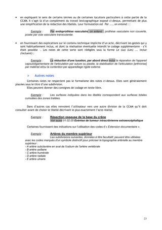 23
• en expliquant le sens de certains termes ou de certaines locutions particuliers à cette partie de la
CCAM. Il s’agit là d’un complément du travail lexicographique exposé ci-dessus, permettant de plus
une simplification de la rédaction des libellés. Leur formulation est Par ..., on entend : :
Exemple : Par endoprothèse vasculaire, on entend : prothèse vasculaire non couverte,
posée par voie vasculaire transcutanée.
• en fournissant des explications sur le contenu technique implicite d’un acte, décrivant les gestes qui y
sont habituellement inclus, et dont la réalisation éventuelle interdit le codage supplémentaire – s’il
était possible –. Les notes de cette sorte sont rédigées sous la forme Le (La) (Les) ... inclut
(incluent) :
Exemple : La réduction d'une luxation, par abord direct inclut la réparation de l'appareil
capsuloligamentaire de l'articulation par suture ou plastie, la stabilisation de l'articulation [arthrorise]
par matériel et/ou la contention par appareillage rigide externe.
 Autres notes
Certaines notes ne respectent pas le formalisme des notes ci-dessus. Elles sont généralement
placées sous le titre d’une subdivision.
Elles peuvent donner des consignes de codage en texte libre.
Exemple : Les surfaces indiquées dans les libellés correspondent aux surfaces totales
cumulées des zones traitées.
Dans d’autres cas elles renvoient l’utilisateur vers une autre division de la CCAM qu’il doit
consulter avant de choisir le libellé décrivant le plus exactement l’acte réalisé.
Exemple : Résection osseuse de la base du crâne
Voir aussi 01.02.05 Exérèse de tumeur intracrânienne extraencéphalique
Certaines fournissent des indications sur l’utilisation des codes d’« Extension documentaire ».
Exemple : Artères du membre supérieur
Les subdivisions suivantes, données à titre facultatif, peuvent être utilisées
avec les codes marqués d'un symbole distinctif pour préciser la topographie artérielle au membre
supérieur :
- A artère subclavière en aval de l'ostium de l'artère vertébrale
- B artère axillaire
- C artère humérale
- D artère radiale
- E artère ulnaire
 