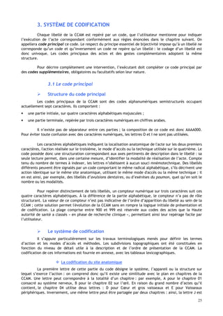25
3. SYSTÈME DE CODIFICATION
Chaque libellé de la CCAM est repéré par un code, que l’utilisateur mentionne pour indiquer
l’exécution de l’acte correspondant conformément aux règles énoncées dans le chapitre suivant. On
appellera code principal ce code. Le respect du principe essentiel de bijectivité impose qu’à un libellé ne
corresponde qu’un code et qu’inversement un code ne repère qu’un libellé : le codage d’un libellé est
donc univoque. Les codes principaux des actes et des gestes complémentaires adoptent la même
structure.
Pour décrire complètement une intervention, l’exécutant doit compléter ce code principal par
des codes supplémentaires, obligatoires ou facultatifs selon leur nature.
3.1 Le code principal
 Structure du code principal
Les codes principaux de la CCAM sont des codes alphanumériques semistructurés occupant
actuellement sept caractères. Ils comportent :
• une partie initiale, sur quatre caractères alphabétiques majuscules ;
• une partie terminale, repérée par trois caractères numériques en chiffres arabes.
Il n’existe pas de séparateur entre ces parties ; la composition de ce code est donc AAAA000.
Pour éviter toute confusion avec des caractères numériques, les lettres O et I ne sont pas utilisées.
Les caractères alphabétiques indiquent la localisation anatomique de l'acte sur les deux premiers
caractères, l'action réalisée sur le troisième, le mode d’accès ou la technique utilisée sur le quatrième. Le
code possède donc une structuration correspondant aux axes pertinents de description dans le libellé : sa
seule lecture permet, dans une certaine mesure, d’identifier la modalité de réalisation de l’acte. Compte
tenu du nombre de termes à indexer, les lettres n’obéissent à aucun souci mnémotechnique. Des libellés
différents peuvent être signalés par un code comportant le même radical alphabétique, s’ils décrivent une
action identique sur le même site anatomique, utilisant le même mode d'accès ou la même technique : il
en est ainsi, par exemple, des libellés d’avulsions dentaires, ou d’exérèses du poumon, quel qu’en soit le
nombre ou les modalités.
Pour repérer distinctement de tels libellés, un compteur numérique sur trois caractères suit ces
quatre caractères alphabétiques. À la différence de la partie alphabétique, le compteur n’a pas de rôle
structurant. La valeur de ce compteur n’est pas indicative de l’ordre d’apparition du libellé au sein de la
CCAM ; cette solution permet l'évolution de la CCAM sans en rompre la logique initiale de présentation et
de codification. La plage comprise entre 900 et 999 est réservée aux codes des actes que la Haute
autorité de santé a classés « en phase de recherche clinique », permettant ainsi leur repérage facile par
l’utilisateur.
 Le système de codification
Il s’appuie particulièrement sur les travaux terminologiques menés pour définir les termes
d’action et les modes d’accès et méthodes. Les subdivisions topographiques ont été constituées en
fonction du niveau de détail utile à la description et de l’ordre de présentation de la CCAM. La
codification de ces informations est fournie en annexe, avec les tableaux lexicographiques.
 La codification du site anatomique
La première lettre de cette partie du code désigne le système, l’appareil ou la structure sur
lequel s’exerce l’action : on comprend donc qu’il existe une similitude avec le plan en chapitres de la
CCAM. Une lettre peut correspondre à la totalité d’un chapitre : par exemple, A pour le chapitre 01
consacré au système nerveux, B pour le chapitre 02 sur l’œil. En raison du grand nombre d’actes qu’il
contient, le chapitre 04 utilise deux lettres : D pour Cœur et gros vaisseaux et E pour Vaisseaux
périphériques. Inversement, une même lettre peut être partagée par deux chapitres : ainsi, la lettre J est
 