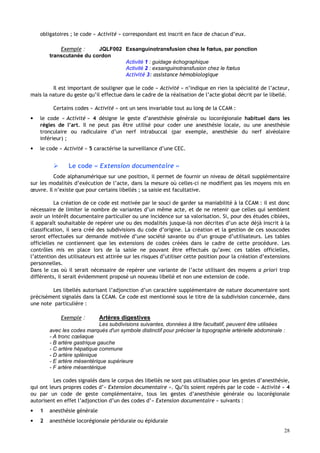 28
obligatoires ; le code « Activité » correspondant est inscrit en face de chacun d’eux.
Exemple : JQLF002 Exsanguinotransfusion chez le fœtus, par ponction
transcutanée du cordon
Activité 1 : guidage échographique
Activité 2 : exsanguinotransfusion chez le fœtus
Activité 3: assistance hémobiologique
Il est important de souligner que le code « Activité » n’indique en rien la spécialité de l’acteur,
mais la nature du geste qu’il effectue dans le cadre de la réalisation de l’acte global décrit par le libellé.
Certains codes « Activité » ont un sens invariable tout au long de la CCAM :
• le code « Activité » 4 désigne le geste d’anesthésie générale ou locorégionale habituel dans les
règles de l’art. Il ne peut pas être utilisé pour coder une anesthésie locale, ou une anesthésie
tronculaire ou radiculaire d’un nerf intrabuccal (par exemple, anesthésie du nerf alvéolaire
inférieur) ;
• le code « Activité » 5 caractérise la surveillance d’une CEC.
 Le code « Extension documentaire »
Code alphanumérique sur une position, il permet de fournir un niveau de détail supplémentaire
sur les modalités d’exécution de l’acte, dans la mesure où celles-ci ne modifient pas les moyens mis en
œuvre. Il n’existe que pour certains libellés ; sa saisie est facultative.
La création de ce code est motivée par le souci de garder sa maniabilité à la CCAM : il est donc
nécessaire de limiter le nombre de variantes d’un même acte, et de ne retenir que celles qui semblent
avoir un intérêt documentaire particulier ou une incidence sur sa valorisation. Si, pour des études ciblées,
il apparaît souhaitable de repérer une ou des modalités jusque-là non décrites d’un acte déjà inscrit à la
classification, il sera créé des subdivisions du code d’origine. La création et la gestion de ces souscodes
seront effectuées sur demande motivée d’une société savante ou d’un groupe d’utilisateurs. Les tables
officielles ne contiennent que les extensions de codes créées dans le cadre de cette procédure. Les
contrôles mis en place lors de la saisie ne pouvant être effectués qu’avec ces tables officielles,
l’attention des utilisateurs est attirée sur les risques d’utiliser cette position pour la création d’extensions
personnelles.
Dans le cas où il serait nécessaire de repérer une variante de l’acte utilisant des moyens a priori trop
différents, il serait évidemment proposé un nouveau libellé et non une extension de code.
Les libellés autorisant l’adjonction d’un caractère supplémentaire de nature documentaire sont
précisément signalés dans la CCAM. Ce code est mentionné sous le titre de la subdivision concernée, dans
une note particulière :
Exemple : Artères digestives
Les subdivisions suivantes, données à titre facultatif, peuvent être utilisées
avec les codes marqués d'un symbole distinctif pour préciser la topographie artérielle abdominale :
- A tronc cœliaque
- B artère gastrique gauche
- C artère hépatique commune
- D artère splénique
- E artère mésentérique supérieure
- F artère mésentérique
Les codes signalés dans le corpus des libellés ne sont pas utilisables pour les gestes d’anesthésie,
qui ont leurs propres codes d’« Extension documentaire ». Qu’ils soient repérés par le code « Activité » 4
ou par un code de geste complémentaire, tous les gestes d’anesthésie générale ou locorégionale
autorisent en effet l’adjonction d’un des codes d’« Extension documentaire » suivants :
• 1 anesthésie générale
• 2 anesthésie locorégionale péridurale ou épidurale
 