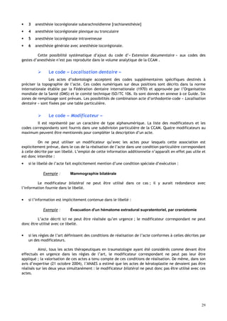 29
• 3 anesthésie locorégionale subarachnoïdienne [rachianesthésie]
• 4 anesthésie locorégionale plexique ou tronculaire
• 5 anesthésie locorégionale intraveineuse
• 6 anesthésie générale avec anesthésie locorégionale.
Cette possibilité systématique d’ajout du code d’« Extension documentaire » aux codes des
gestes d’anesthésie n’est pas reproduite dans le volume analytique de la CCAM .
 Le code « Localisation dentaire »
Les actes d’odontologie acceptent des codes supplémentaires spécifiques destinés à
préciser la topographie de l’acte. Ces codes numériques sur deux positions sont décrits dans la norme
internationale établie par la Fédération dentaire internationale (1970) et approuvée par l’Organisation
mondiale de la Santé (OMS) et le comité technique ISO/TC 106. Ils sont donnés en annexe à ce Guide. Six
zones de remplissage sont prévues. Les possibilités de combinaison acte d’orthodontie–code « Localisation
dentaire » sont fixées par une table particulière.
 Le code « Modificateur »
Il est représenté par un caractère de type alphanumérique. La liste des modificateurs et les
codes correspondants sont fournis dans une subdivision particulière de la CCAM. Quatre modificateurs au
maximum peuvent être mentionnés pour compléter la description d’un acte.
On ne peut utiliser un modificateur qu’avec les actes pour lesquels cette association est
explicitement prévue, dans le cas de la réalisation de l’acte dans une condition particulière correspondant
à celle décrite par son libellé. L’emploi de cette information additionnelle n’apparaît en effet pas utile et
est donc interdite :
• si le libellé de l’acte fait explicitement mention d’une condition spéciale d’exécution :
Exemple : Mammographie bilatérale
Le modificateur bilatéral ne peut être utilisé dans ce cas ; il y aurait redondance avec
l’information fournie dans le libellé.
• si l’information est implicitement contenue dans le libellé :
Exemple : Évacuation d'un hématome extradural supratentoriel, par craniotomie
L’acte décrit ici ne peut être réalisée qu’en urgence ; le modificateur correspondant ne peut
donc être utilisé avec ce libellé.
• si les règles de l’art définissent des conditions de réalisation de l’acte conformes à celles décrites par
un des modificateurs.
Ainsi, tous les actes thérapeutiques en traumatologie ayant été considérés comme devant être
effectués en urgence dans les règles de l’art, le modificateur correspondant ne peut pas leur être
appliqué ; la valorisation de ces actes a tenu compte de ces conditions de réalisation. De même, dans son
avis d’expertise (21 octobre 2004), l’ANAES a estimé que les actes de kératoplastie ne devaient pas être
réalisés sur les deux yeux simultanément : le modificateur bilatéral ne peut donc pas être utilisé avec ces
actes.
 