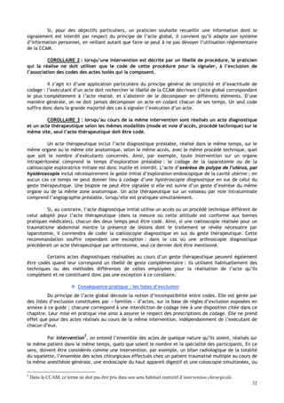 32
Si, pour des objectifs particuliers, un praticien souhaite recueillir une information dont le
signalement est interdit par respect du principe de l’acte global, il convient qu’il adapte son système
d’information personnel, en veillant autant que faire se peut à ne pas dévoyer l’utilisation réglementaire
de la CCAM.
COROLLAIRE 2 : lorsqu’une intervention est décrite par un libellé de procédure, le praticien
qui la réalise ne doit utiliser que le code de cette procédure pour la signaler, à l’exclusion de
l’association des codes des actes isolés qui la composent.
Il s’agit ici d’une application particulière du principe général de simplicité et d’exactitude de
codage : l’exécutant d’un acte doit rechercher le libellé de la CCAM décrivant l’acte global correspondant
le plus complètement à l’acte réalisé, et s’abstenir de le décomposer en différents éléments. D’une
manière générale, on ne doit jamais décomposer un acte en codant chacun de ses temps. Un seul code
suffira donc dans la grande majorité des cas à signaler l’exécution d’un acte.
COROLLAIRE 3 : lorsqu’au cours de la même intervention sont réalisés un acte diagnostique
et un acte thérapeutique selon les mêmes modalités (mode et voie d’accès, procédé technique) sur le
même site, seul l’acte thérapeutique doit être codé.
Un acte thérapeutique inclut l’acte diagnostique préalable, réalisé dans le même temps, sur le
même organe ou le même site anatomique, selon le même accès, avec le même procédé technique, quel
que soit le nombre d’exécutants concernés. Ainsi, par exemple, toute intervention sur un organe
intrapéritonéal comprend le temps d’exploration préalable : le codage de la laparotomie ou de la
cœlioscopie exploratrice initiale est donc inutile et interdit. L’acte d’exérèse de polype de l’utérus, par
hystéroscopie inclut nécessairement le geste initial d’exploration endoscopique de la cavité utérine ; en
aucun cas ce temps ne peut donner lieu à codage d’une hystéroscopie diagnostique en sus de celui du
geste thérapeutique. Une biopsie ne peut être signalée si elle est suivie d’un geste d’exérèse du même
organe ou de la même zone anatomique. Un acte thérapeutique sur un vaisseau par voie intraluminale
comprend l’angiographie préalable, lorsqu’elle est pratiquée simultanément.
Si, au contraire, l’acte diagnostique initial utilise un accès ou un procédé technique différent de
celui adopté pour l’acte thérapeutique (dans la mesure où cette attitude est conforme aux bonnes
pratiques médicales), chacun des deux temps peut être codé. Ainsi, si une cœlioscopie réalisée pour un
traumatisme abdominal montre la présence de lésions dont le traitement se révèle nécessaire par
laparotomie, il conviendra de coder la cœlioscopie diagnostique en sus du geste thérapeutique. Cette
recommandation souffre cependant une exception : dans le cas où une arthroscopie diagnostique
précèderait un acte thérapeutique par arthrotomie, seul ce dernier doit être mentionné.
Certains actes diagnostiques réalisables au cours d’un geste thérapeutique peuvent également
être codés quand leur correspond un libellé de geste complémentaire : ils utilisent habituellement des
techniques ou des méthodes différentes de celles employées pour la réalisation de l’acte qu’ils
complètent et ne constituent donc pas une exception à ce corollaire.
 Conséquence pratique : les listes d’exclusion
Du principe de l’acte global découle la notion d’incompatibilité entre codes. Elle est gérée par
des listes d’exclusion constituées par « familles » d’actes, sur la base de règles d’exclusion exposées en
annexe à ce guide ; chacune correspond à une interdiction de codage liée à une disposition citée dans ce
chapitre. Leur mise en pratique vise ainsi à assurer le respect des prescriptions de codage. Elle ne prend
effet que pour des actes réalisés au cours de la même intervention, indépendamment de l’exécutant de
chacun d’eux.
Par intervention
5
, on entend l’ensemble des actes de quelque nature qu’ils soient, réalisés sur
le même patient dans le même temps, quels que soient le nombre et la spécialité des participants. En ce
sens, doivent être considérés comme une intervention, par exemple, un bilan radiologique de la totalité
du squelette, l’ensemble des actes chirurgicaux effectués chez un patient traumatisé multiple au cours de
la même anesthésie générale, une endoscopie du haut appareil digestif et une coloscopie simultanées, ou
5
Dans la CCAM, ce terme ne doit pas être pris dans son sens habituel restrictif d’intervention chirurgicale.
 