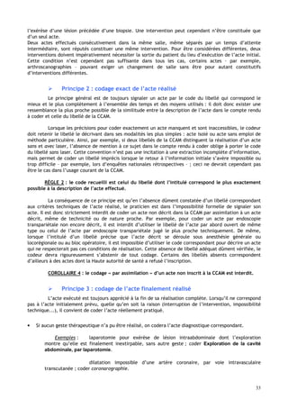 33
l’exérèse d’une lésion précédée d’une biopsie. Une intervention peut cependant n’être constituée que
d’un seul acte.
Deux actes effectués consécutivement dans la même salle, même séparés par un temps d’attente
intermédiaire, sont réputés constituer une même intervention. Pour être considérées différentes, deux
interventions doivent impérativement nécessiter la sortie du patient du lieu d’exécution de l’acte initial.
Cette condition n’est cependant pas suffisante dans tous les cas, certains actes – par exemple,
arthroscanographies – pouvant exiger un changement de salle sans être pour autant constitutifs
d’interventions différentes.
 Principe 2 : codage exact de l’acte réalisé
Le principe général est de toujours signaler un acte par le code du libellé qui correspond le
mieux et le plus complètement à l’ensemble des temps et des moyens utilisés : il doit donc exister une
ressemblance la plus proche possible de la similitude entre la description de l’acte dans le compte rendu
à coder et celle du libellé de la CCAM.
Lorsque les précisions pour coder exactement un acte manquent et sont inaccessibles, le codeur
doit retenir le libellé le décrivant dans ses modalités les plus simples : acte isolé ou acte sans emploi de
méthode particulière. Ainsi, par exemple, si deux libellés de la CCAM distinguent la réalisation d’un acte
sans et avec laser, l’absence de mention à ce sujet dans le compte rendu à coder oblige à porter le code
du libellé sans laser. Cette convention n’est pas une incitation à une extraction incomplète d’information,
mais permet de coder un libellé imprécis lorsque le retour à l’information initiale s’avère impossible ou
trop difficile – par exemple, lors d’enquêtes nationales rétrospectives – ; ceci ne devrait cependant pas
être le cas dans l’usage courant de la CCAM.
RÈGLE 2 : le code recueilli est celui du libellé dont l’intitulé correspond le plus exactement
possible à la description de l’acte effectué.
La conséquence de ce principe est qu’en l’absence dûment constatée d’un libellé correspondant
aux critères techniques de l’acte réalisé, le praticien est dans l’impossibilité formelle de signaler son
acte. Il est donc strictement interdit de coder un acte non décrit dans la CCAM par assimilation à un acte
décrit, même de technicité ou de nature proche. Par exemple, pour coder un acte par endoscopie
transpariétale non encore décrit, il est interdit d’utiliser le libellé de l’acte par abord ouvert de même
type ou celui de l’acte par endoscopie transpariétale jugé le plus proche techniquement. De même,
lorsque l’intitulé d’un libellé précise que l’acte décrit se déroule sous anesthésie générale ou
locorégionale ou au bloc opératoire, il est impossible d’utiliser le code correspondant pour décrire un acte
qui ne respecterait pas ces conditions de réalisation. Cette absence de libellé adéquat dûment vérifiée, le
codeur devra rigoureusement s’abstenir de tout codage. Certains des libellés absents correspondent
d’ailleurs à des actes dont la Haute autorité de santé a refusé l’inscription.
COROLLAIRE 4 : le codage « par assimilation » d’un acte non inscrit à la CCAM est interdit.
 Principe 3 : codage de l’acte finalement réalisé
L’acte exécuté est toujours apprécié à la fin de sa réalisation complète. Lorsqu’il ne correspond
pas à l’acte initialement prévu, quelle qu’en soit la raison (interruption de l’intervention, impossibilité
technique...), il convient de coder l’acte réellement pratiqué.
• Si aucun geste thérapeutique n’a pu être réalisé, on codera l’acte diagnostique correspondant.
Exemples : laparotomie pour exérèse de lésion intraabdominale dont l’exploration
montre qu’elle est finalement inextirpable, sans autre geste ; coder Exploration de la cavité
abdominale, par laparotomie.
dilatation impossible d’une artère coronaire, par voie intravasculaire
transcutanée ; coder coronarographie.
 