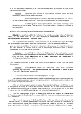 34
• Si un acte thérapeutique est réalisé, c’est l’acte réellement pratiqué qu’il convient de coder, et non
l’acte initialement prévu.
Exemples : laparotomie pour exérèse de lésion colique finalement laissée en place,
réalisation d’une colostomie ; coder colostomie.
pose d’une endoprothèse vasculaire impossible après dilatation d’un vaisseau,
par voie intravasculaire transcutanée ; coder dilatation intraluminale du vaisseau concerné.
anesthésie générale chez un patient devant subir un acte, interrompue avant
le début de cet acte en raison d’une défaillance circulatoire ; coder la suppléance circulatoire, et
non l’anesthésie.
• Au pire, si aucun acte n’a pu être réellement débuté, rien ne sera codé.
RÈGLE 3 : en cas d’impossibilité de réalisation d’un acte thérapeutique telle qu’initialement
prévue, on doit coder selon les cas l’acte diagnostique préalablement effectué ou l’acte
thérapeutique dans ses modalités d’exécution finale.
Un cas particulier est représenté par les conversions lors d’un acte thérapeutique effectué par
voie endoscopique transpariétale (cœlioscopie, thoracoscopie…). Deux cas peuvent se présenter :
• pour des raisons particulières, l’intervention initialement prévue ne peut être intégralement menée
par cette méthode : il convient alors de coder et l’endoscopie transpariétale dans sa modalité
diagnostique, et l’acte effectué par abord direct :
Exemple : impossibilité de réaliser une cholécystectomie par cœlioscopie, pour des
difficultés locales constatées en cours d’intervention ; conversion en laparotomie permettant la
cholécystectomie. Coder Exploration de la cavité abdominale, par cœlioscopie et
Cholécystectomie, par laparotomie.
• cette conversion est liée à la survenue d’une complication peropératoire : on doit coder chacune des
interventions.
Exemple : cholécystectomie menée par cœlioscopie, suivie d’une laparotomie
immédiate pour hémorragie ; coder Cholécystectomie, par cœlioscopie et Suture de plaie
d’une artère digestive, par laparotomie.
4.2 Conditions d’application des règles de codage
Les règles de codage qui sont énoncées ci-après, et tout particulièrement celles qui concernent
le signalement de plusieurs actes, imposent le respect de certaines conditions énoncées précédemment,
qu’il convient de rappeler en préambule.
Elles sont identiques, quel que soit le secteur d’exercice de l’utilisateur : la CCAM est un outil
de description et de codage de l’activité des praticiens, commun à tous. Si cette information codée est
bien traitée différemment selon le secteur dans lequel exerce le praticien, son recueil suit, lui, des règles
invariables tant pour les modalités de codage que pour les possibilités d’association.
Elles sont élaborées dans l’objectif du respect de la notion d’acte global et de celle de règles
de l’art, et visent par là même à éviter le surcodage et à limiter le nombre de codes utiles au signalement
d’une intervention.
Elles ne sont dépendantes ni de la qualité ni du nombre des intervenants. Ainsi, le code
« Activité » décrit-il la nature du geste effectué sans jamais préciser la spécialité de l’intervenant. De
même, la décomposition d’un acte en plusieurs activités est-elle fondée sur des règles de l’art ou des
textes réglementaires bien établis ; l’organisation différente que pourraient adopter certaines équipes –
 