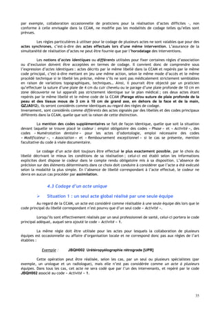 35
par exemple, collaboration occasionnelle de praticiens pour la réalisation d’actes difficiles –, non
conforme à celle envisagée dans la CCAM, ne modifie pas les modalités de codage telles qu’elles sont
prévues.
Les règles particulières à utiliser pour le codage de plusieurs actes ne sont valables que pour des
actes synchrones, c’est-à-dire des actes effectués lors d’une même intervention. L’assurance de la
simultanéité de réalisation d’actes ne peut être fournie que par l’horodatage des interventions.
Les notions d’actes identiques ou différents utilisées pour fixer certaines règles d’association
ou d’exclusion doivent être acceptées en termes de codage. Il convient donc de comprendre sous
l’expression d’actes identiques : actes décrits par le même libellé dans la CCAM et repérés par le même
code principal, c’est-à-dire mettant en jeu une même action, selon le même mode d’accès et le même
procédé technique si le libellé les précise, même s’ils ne sont pas médicalement strictement semblables
en raison de variations topographiques, techniques… Ainsi, il pourrait être objecté par un praticien
qu’effectuer la suture d’une plaie de 4 cm du cuir chevelu ou le parage d’une plaie profonde de 10 cm en
zone découverte ne lui apparaît pas strictement identique sur le plan médical ; ces deux actes étant
repérés par le même libellé et le même code de la CCAM (Parage et/ou suture de plaie profonde de la
peau et des tissus mous de 3 cm à 10 cm de grand axe, en dehors de la face et de la main,
QZJA012), ils seront considérés comme identiques au regard des règles de codage.
Inversement, sont considérés comme différents des actes signalés par des libellés et des codes principaux
différents dans la CCAM, quelle que soit la raison de cette distinction.
La mention des codes supplémentaires se fait de façon identique, quelle que soit la situation
devant laquelle se trouve placé le codeur : emploi obligatoire des codes « Phase » et « Activité », des
codes « Numérotation dentaire » pour les actes d’odontologie, emploi nécessaire des codes
« Modificateur », « Association » et « Remboursement exceptionnel » si le cas se présente, mention
facultative du code à visée documentaire.
Le codage d’un acte doit toujours être effectué le plus exactement possible, par le choix du
libellé décrivant le mieux les conditions de sa réalisation ; celui-ci est établi selon les informations
explicites dont dispose le codeur dans le compte rendu obligatoire mis à sa disposition. L’absence de
précision sur des éléments déterminants dans ce choix doit conduire à considérer que l’acte a été exécuté
selon la modalité la plus simple. En l’absence de libellé correspondant à l’acte effectué, le codeur ne
devra en aucun cas procéder par assimilation.
4.3 Codage d’un acte unique
 Situation 1 : un seul acte global réalisé par une seule équipe
Au regard de la CCAM, un acte est considéré comme réalisable à une seule équipe dès lors que le
code principal du libellé correspondant n’est pourvu que d’un seul code « Activité ».
Lorsqu’ils sont effectivement réalisés par un seul professionnel de santé, celui-ci portera le code
principal adéquat, auquel sera ajouté le code « Activité » 1.
La même règle doit être utilisée pour les actes pour lesquels la collaboration de plusieurs
équipes est occasionnelle ou affaire d’organisation locale et ne correspond donc pas aux règles de l’art
établies :
Exemple : JBQH002 Urétéropyélographie rétrograde [UPR]
Cette opération peut être réalisée, selon les cas, par un seul ou plusieurs spécialistes (par
exemple, un urologue et un radiologue), mais elle n’est pas considérée comme un acte à plusieurs
équipes. Dans tous les cas, cet acte ne sera codé que par l’un des intervenants, et repéré par le code
JBQH002 associé au code « Activité » 1.
 