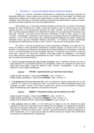 36
 Situation 2 : un seul acte global réalisé à plusieurs équipes
D’autres, au contraire, nécessitent ordinairement la collaboration de plusieurs praticiens de
disciplines différentes : chacun concourt pour sa part à la réalisation de l’acte global. Ces libellés sont
explicitement repérés dans la CCAM : pour chaque libellé, le corpus fournit les seuls codes « Activité »
utilisables. Cette distinction a été établie d’après les indications des professionnels, soucieux du respect
des bonnes pratiques médicales ou de certaines réglementations.
Dans certains cas, un acte prévu à plusieurs équipes se déroule avec un nombre d’intervenants
différent de celui mentionné par la CCAM. Il peut être supérieur, pour les mêmes raisons que celles
exposées plus haut : il ne peut alors être porté plus de codes « Activité » que ce que prévoit la CCAM.
Ainsi, si plusieurs équipes collaborent à la réalisation d’un geste d’un acte pour lequel n’est prévue qu’un
seul code « Activité », une seule d’entre elles devra mentionner le code de l’acte, associé au code
« Activité » correspondant. Inversement, dans d’autres cas, une équipe prévue par la CCAM peut ne pas
intervenir. Il en est ainsi d’actes prévus avec anesthésie générale habituelle qui seraient réalisés sous
anesthésie locale, pour des impératifs médicaux particuliers : en l’absence de geste anesthésique
correspondant à la définition de la CCAM, le code « Activité » 4 de cet acte ne doit pas être relevé.
Par contre, il n’est pas acceptable qu’un même professionnel, dérogeant à ces règles de l’art,
prenne en charge le travail incombant normalement à plusieurs équipes : ce pourrait être le cas, par
exemple, d’un praticien qui effectuerait simultanément et le geste opératoire et l’anesthésie. Si tel était
le cas, il ne devrait signaler qu’un seul des gestes effectués : un praticien ne peut porter le code que
d’une seule « Activité » de l’acte qu’il a effectué. Cette règle souffre une dérogation : il est autorisé
qu’un même praticien puisse porter simultanément les codes « Activité » 4 et 5 d’un même acte réalisé
avec circulation extracorporelle [CEC].
♦ C’est le cas quasi constant des actes de type chirurgical, dont la réalisation nécessite à la fois un
geste opératoire et une anesthésie générale ou locorégionale. Chacun de ces gestes est repéré par le
même code d’acte global, auquel est adjoint le code « Activité » correspondant : 1 pour le geste
opératoire, 4 pour le geste anesthésique.
Exemple : HHFA001 Appendicectomie, par abord de la fosse iliaque
- codage du geste chirurgical : code principal HHFA001 ; code « Activité » 1,
- codage du geste anesthésique : code principal HHFA001 ; code « Activité » 4.
♦ C’est également le cas des actes avec CEC, dont la surveillance se signale constamment par le code
« Activité » 5. Comme on l’a signalé plus haut, il est admis qu’un même professionnel puisse alors
renseigner les codes « Activité » 4 et 5 pour le même acte : tel est le cas du praticien en charge du
geste d’anesthésie qui assure également la surveillance de la CEC.
Exemple : DBMA011 Valvoplastie aortique, par thoracotomie avec CEC
- codage du geste chirurgical : code principal DBMA011 ; code « Activité » 1,
- codage du geste anesthésique : code principal DBMA011 ; code « Activité » 4,
- codage de la surveillance de CEC : code principal DBMA011 ; code « Activité » 5.
♦ Dans quelques rares cas enfin, il a été estimé que les règles de l’art de réalisation du geste
opératoire lui-même (qu’il soit effectué sous anesthésie ou non) obligeait à la collaboration de plusieurs
praticiens de disciplines différentes : chacun des gestes est décrit par une subdivision du libellé de
l’acte global ; l’intitulé et le code de cette « Activité » sont mentionnés dans le volume analytique de la
CCAM. Inversement, on a vu supra que les codes des libellés d’actes pour lesquels cette collaboration
est facultative ne possèdent pas ces subdivisions.
 