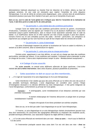 38
désinstallation) habituels aboutissant au résultat final de réduction de la lésion, obtenu au bout de
quelques semaines. Un seul code est nécessaire pour repérer l’ensemble de cette séquence
thérapeutique. Il en est de même de certains actes diagnostiques ; ainsi, certains tests de sensibilisation
nécessitent plusieurs jours pour être réalisés d’une part, puis lus et interprétés d’autre part.
Dans ce cas, seul le code de l’acte global est à indiquer pour décrire l’ensemble de la réalisation de
l’acte. Il doit être porté à la date de fin de cette période.
 Cas particulier 3 : acte réalisé dans des conditions particulières
Lorsque l’acte est réalisé dans des conditions particulières (terrain du patient, circonstances
d’exécution), l’utilisateur peut les signaler par l’emploi d’un ou de plusieurs modificateurs. Il peut être
mentionné jusqu’à quatre modificateurs, dans la mesure d’une association autorisée avec le code du
libellé. Á un modificateur donné est en effet associée une liste d’actes auxquels il peut être adjoint.
Certains d’entre eux ne sont utilisables qu’avec des codes « Activité » particuliers. Les utilisateurs se
reporteront aux consignes qui leur sont fournies au sujet de leur emploi selon les versions de la CCAM.
 Cas particulier 4 : actes d’odontologie
Les actes d’odontologie imposent de préciser la localisation de l’acte en codant la mâchoire, le
sextant ou la dent concerné, selon la nomenclature en vigueur.
 Cas particulier 5 : actes avec prise en charge particulière
Certains actes, appartenant à une liste définie, ne sont pris en charge que dans des conditions
particulières, précisées par ailleurs. Si ces conditions sont remplies, l’utilisateur pourra demander la prise
en charge de ces actes ; il devra alors impérativement remplir la zone « Remboursement exceptionnel ».
4.4 Codage d’actes associés
Par actes associés, on entend actes différents effectués de façon synchrone, c’est-à-dire
réalisés lors de la même intervention. Dans cette situation, plusieurs possibilités se présentent.
 Cette association ne doit en aucun cas être mentionnée…
♦ … s’il s’agit de l’association d’un acte diagnostique et d’un acte thérapeutique
Cette interdiction n’est valable que pour des actes effectués sur le même site avec des accès et
des procédés techniques identiques. L’acte diagnostique est considéré alors comme l’étape
d’investigation nécessaire à la décision définitive du choix thérapeutique : il fait partie intégrante de
l’acte thérapeutique, conformément au principe de l’acte global.
Exemples :  artériographie, suivie immédiatement d’une dilatation artérielle par voie
artérielle transcutanée
 examen endoscopique de l’estomac découvrant un polype dont on pratique
immédiatement l’exérèse
 biopsie chirurgicale d’une lésion précédant son exérèse complète.
Dans ces cas, on ne doit pas coder l’acte diagnostique en sus de l’acte thérapeutique.
À l’inverse, un acte diagnostique et un acte thérapeutique réalisés simultanément peuvent tous
deux être mentionnés s’ils concernent des topographies différentes ou emploient des modalités (accès,
procédé technique) différentes. Leur association respecte les règles définies ci-dessous.
♦ … si l’un des actes effectués est mentionné dans une note « Avec ou sans : » inscrit sous le libellé de
l’un des autres
Si l’intervention pratiquée associe deux actes dont l’un est cité dans une note « Avec ou
 