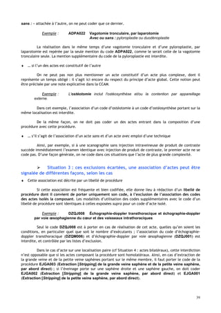 39
sans : » attachée à l’autre, on ne peut coder que ce dernier.
Exemple : ADPA022 Vagotomie tronculaire, par laparotomie
Avec ou sans : pyloroplastie ou duodénoplastie
La réalisation dans le même temps d’une vagotomie tronculaire et d’une pyloroplastie, par
laparotomie est repérée par la seule mention du code ADPA022, comme le serait celle de la vagotomie
tronculaire seule. La mention supplémentaire du code de la pyloroplastie est interdite.
♦ … si l’un des actes est constitutif de l’autre
On ne peut pas non plus mentionner un acte constitutif d’un acte plus complexe, dont il
représente un temps obligé : il s’agit ici encore du respect du principe d’acte global. Cette notion peut
être précisée par une note explicative dans la CCAM.
Exemple : L'ostéotomie inclut l'ostéosynthèse et/ou la contention par appareillage
externe.
Dans cet exemple, l’association d’un code d’ostéotomie à un code d’ostéosynthèse portant sur la
même localisation est interdite.
De la même façon, on ne doit pas coder un des actes entrant dans la composition d’une
procédure avec cette procédure.
♦ … s’il s’agit de l’association d’un acte sans et d’un acte avec emploi d’une technique
Ainsi, par exemple, si à une scanographie sans injection intraveineuse de produit de contraste
succède immédiatement l’examen identique avec injection de produit de contraste, le premier acte ne se
code pas. D’une façon générale, on ne code dans ces situations que l’acte de plus grande complexité.
 Situation 3 : ces exclusions écartées, une association d’actes peut être
signalée de différentes façons, selon les cas
♦ Cette association est décrite par un libellé de procédure
Si cette association est fréquente et bien codifiée, elle donne lieu à rédaction d’un libellé de
procédure dont il convient de porter uniquement son code, à l’exclusion de l’association des codes
des actes isolés la composant. Les modalités d’utilisation des codes supplémentaires avec le code d’un
libellé de procédure sont identiques à celles exposées supra pour un code d’acte isolé.
Exemple : DZQJ008 Échographie-doppler transthoracique et échographie-doppler
par voie œsophagienne du cœur et des vaisseaux intrathoraciques
Seul le code DZQJ008 est à porter en cas de réalisation de cet acte, quelles qu’en soient les
conditions, en particulier quel que soit le nombre d’exécutants ; l’association du code d’échographie-
doppler transthoracique (DZQM006) et d’échographie-doppler par voie œsophagienne (DZQJ001) est
interdite, et contrôlée par les listes d’exclusion.
Dans le cas d’acte sur une localisation paire (cf Situation 4 : actes bilatéraux), cette interdiction
n’est opposable que si les actes composant la procédure sont homolatéraux. Ainsi, en cas d’extraction de
la grande veine et de la petite veine saphènes portant sur le même membre, il faut porter le code de la
procédure EJGA003 (Extraction [Stripping] de la grande veine saphène et de la petite veine saphène,
par abord direct) ; si l’éveinage porte sur une saphène droite et une saphène gauche, on doit coder
EJGA002 (Extraction [Stripping] de la grande veine saphène, par abord direct) et EJGA001
(Extraction [Stripping] de la petite veine saphène, par abord direct).
 