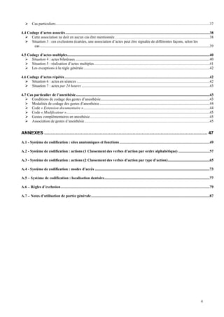 4
 Cas particuliers..................................................................................................................................................................37
4.4 Codage d’actes associés........................................................................................................................................................38
 Cette association ne doit en aucun cas être mentionnée…................................................................................................38
 Situation 3 : ces exclusions écartées, une association d’actes peut être signalée de différentes façons, selon les
cas...................................................................................................................................................................................39
4.5 Codage d’actes multiples......................................................................................................................................................40
 Situation 4 : actes bilatéraux .............................................................................................................................................40
 Situation 5 : réalisation d’actes multiples..........................................................................................................................41
 Les exceptions à la règle générale.....................................................................................................................................42
4.6 Codage d’actes répétés.........................................................................................................................................................42
 Situation 6 : actes en séances ............................................................................................................................................42
 Situation 7 : actes par 24 heures .......................................................................................................................................43
4.7 Cas particulier de l’anesthésie.............................................................................................................................................43
 Conditions de codage des gestes d’anesthésie...................................................................................................................43
 Modalités de codage des gestes d’anesthésie ....................................................................................................................44
 Code « Extension documentaire ».....................................................................................................................................44
 Code « Modificateur ».......................................................................................................................................................45
 Gestes complémentaires en anesthésie..............................................................................................................................45
 Association de gestes d’anesthésie....................................................................................................................................45
ANNEXES ................................................................................................................................. 47
A.1 - Système de codification : sites anatomiques et fonctions...............................................................................................49
A.2 - Système de codification : actions (1 Classement des verbes d’action par ordre alphabétique) .................................57
A.3 - Système de codification : actions (2 Classement des verbes d’action par type d’action)............................................65
A.4 - Système de codification : modes d’accès .........................................................................................................................73
A.5 – Système de codification : localisation dentaire...............................................................................................................77
A.6 – Règles d’exclusion.............................................................................................................................................................79
A.7 – Notes d’utilisation de portée générale.............................................................................................................................87
 